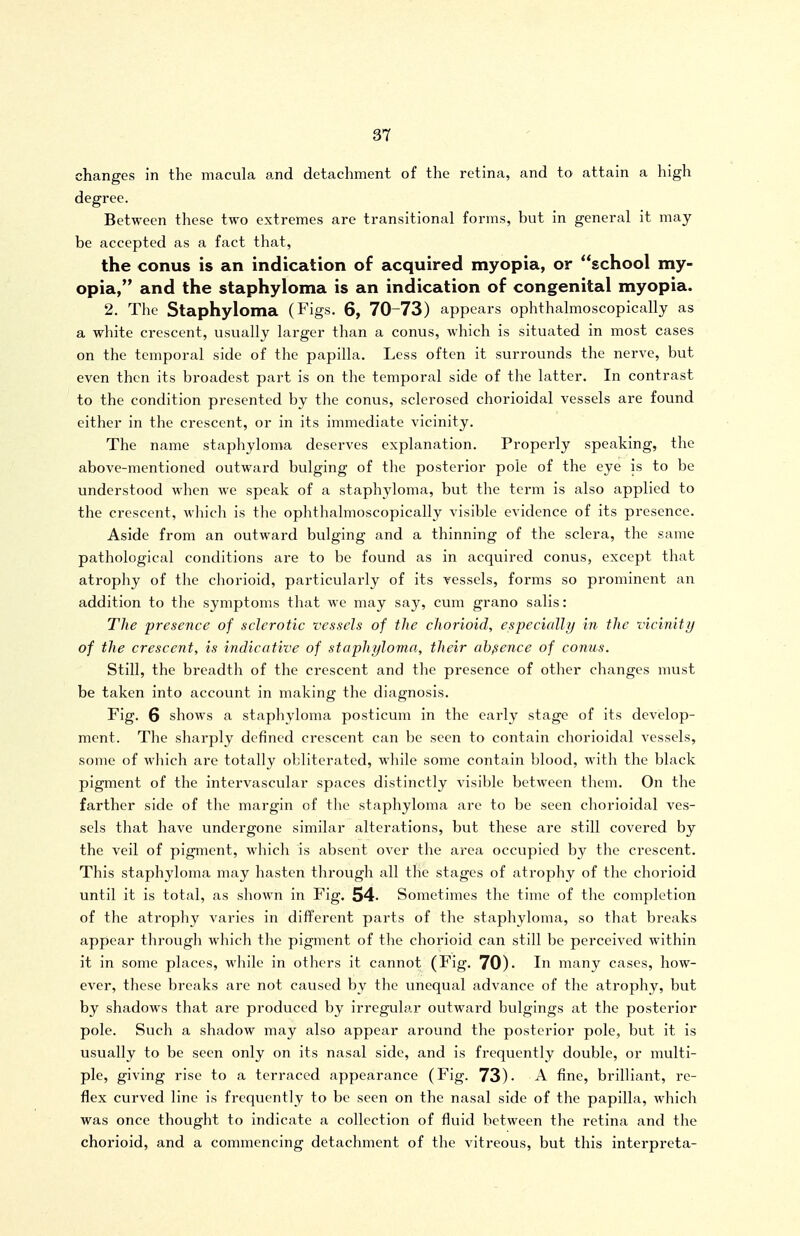 changes in the macula and detachment of the retina, and to attain a high degree. Between these two extremes are transitional forms, but in general it may be accepted as a fact that, the conus is an indication of acquired myopia, or school my- opia, and the staphyloma is an indication of congenital myopia. 2. The Staphyloma (Figs. 6, 70-73) appears ophthalmoscopically as a white crescent, usually larger than a conus, which is situated in most cases on the temporal side of the papilla. Less often it surrounds the nerve, but even then its broadest part is on the temporal side of the latter. In contrast to the condition presented by the conus, sclerosed chorioidal vessels are found either in the crescent, or in its immediate vicinity. The name staphyloma deserves explanation. Properly speaking, the above-mentioned outward bulging of the posterior pole of the eye is to be understood when we speak of a staphyloma, but the term is also applied to the crescent, which is the ophthalmoscopically visible evidence of its presence. Aside from an outward bulging and a thinning of the sclera, the same pathological conditions are to be found as in acquired conus, except that atrophy of the chorioid, particularly of its vessels, forms so prominent an addition to the symptoms that we may say, cum grano salis: The presence of sclerotic vessels of the chorioid, especially in the vicinity of the crescent, is indicative of staphyloma, their absence of conus. Still, the breadth of the crescent and the presence of other changes must be taken into account in making the diagnosis. Fig. 6 shows a staphyloma postlcum in the early stage of its develop- ment. The sharply defined crescent can be seen to contain chorioidal vessels, some of which are totally obliterated, while some contain blood, with the black pigment of the intervascular spaces distinctly visible between them. On the farther side of the margin of tlie staphyloma are to be seen chorioidal ves- sels that have undergone similar alterations, but these are still covered by the veil of pigment, which is absent over the area occupied by the crescent. This staphyloma may hasten through all the stages of atrophy of the chorioid until it is total, as shown in Fig. 54. Sometimes the time of the completion of the atrophy varies in different parts of the staphyloma, so that breaks appear through which the pigment of the chorioid can still be perceived within it in some places, while in others it cannot (Fig. 70)- In many cases, how- ever, these breaks are not caused by the unequal advance of the ati'ophy, but by shadows that are produced by irregular outward bulgings at the posterior pole. Such a shadow may also appear around the posterior pole, but it is usually to be seen only on its nasal side, and is frequently double, or multi- ple, giving rise to a terraced appearance (Fig. 73). A fine, brilliant, re- flex curved line is frequently to be seen on the nasal side of the papilla, which was once thought to indicate a collection of fluid between the retina and the chorioid, and a commencing detachment of the vitreous, but this interpreta-