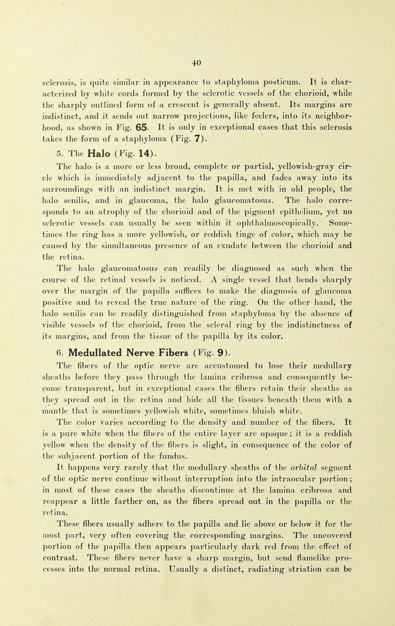 sclerosis, is quite similar in appearance to staphyloma posticum. It is char- acterized by white cords formed by the sclerotic vessels of the chorioid, while the sharply outlined form of a crescent is generally absent. Its margins are indistinct, and it sends out narrow projections, like feelers, into its neighbor- hood, as shown in Fig. 65- It is only in exceptional cases that this sclerosis takes the form of a staphyloma (Fig. 7). 5. The Halo (Fig. 14). The halo is a more or less broad, complete or partial, yellowish-gray cir- cle which is immediately adjacent to the papilla, and fades away into its surroundings with an indistinct margin. It is met with in old people, the halo senilis, and in glaucoma, the halo glaucomatosus. The halo corre- sponds to an atrophy of the chorioid and of the pigment epithelium, yet no sclerotic vessels can usually be seen within it ophthalmoscopically. Some- times the ring has a more yellowish, or reddish tinge of color, which may be caused by the simultaneous presence of an exudate between the chorioid and the retina. The halo glaucomatosus can readily be diagnosed as such when the course of the retinal vessels is noticed. A single vessel that bends sharply over the margin of the papilla suffices to make the diagnosis of glaucoma positive and to reveal the true nature of the ring. On the other hand, the halo senilis can be readily distinguished from staphyloma by the absence of visible vessels of the chorioid, from the scleral ring by the indistinctness of its margins, and from the tissue of the papilla by its color. 6. Medullated Nerve Fibers (Fig. 9). The fibers of the optic nerve are accustomed to lose their medullary sheaths before they pass through the lamina cribrosa and consequently be- come transparent, but in exceptional cases the fibers retain their sheaths as they spread out in the retina and hide all the tissues beneath ■ them with a mantle that is sometimes yellowish white, sometimes bluish white. The color varies according to the density and number of the fibers. It is a pure white when the fibers of the entire layer are opaque; it is a reddish yellow when the density of the fibers is slight, in consequence of the color of the subjacent portion of the fundus. It happens very rarely that the medullary sheaths of the orbital segment of the optic nerve continue without interruption into the intraocular portion; in most of these cases the sheaths discontinue at the lamina cribrosa and reappear a little farther on, as the fibers spread out in the papilla or the retina. These fibers usually adhere to the papilla and lie above or below it for the most part, very often covering the corresponding margins. The uncovered portion of the papilla then appears particularly dark red from the effect of contrast. These fibers never have a sharp margin, but send flamelike pro- cesses into the normal retina. Usually a distinct, radiating striation can be