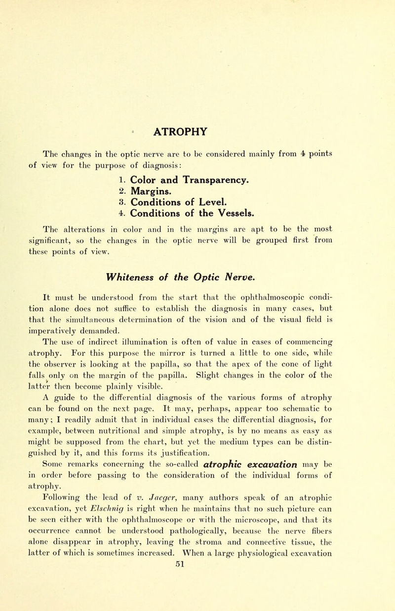 The changes in the optic nerve are to be considered mainly from 4i points of view for the purpose of diagnosis: 1. Color and Transparency. 2. Margins. 3. Conditions of Level. 4. Conditions of the Vessels. The alterations in color and in the mai-gins are apt to be the most significant, so the changes in the optic nerve will be grouped first from these points of view. Whiteness of the Optic Nerve. It must be understood from the start that the ophthalmoscopic condi- tion alone does not suffice to establish the diagnosis in many cases, but that the simultaneous determination of the vision and of the visual field is imperatively demanded. The use of indirect illumination is often of value in cases of commencing atrophy. For this purpose the mirror is turned a little to one side, while the observer is looking at the papilla, so that the apex of the cone of light falls only on the margin of the papilla. Slight changes in the color of the latter then become plainly visible. A guide to the differential diagnosis of the various forms of atrophy can be found on the next page. It may, perhaps, appear too schematic to many; I readily admit that in individual cases the differential diagnosis, for example, between nutritional and simple atrophy, is by no means as easy as might be supposed from the chart, but yet the medium types can be distin- guished by it, and this forms its justification. Some remarks concerning the so-called atrophic excavation nifvy be in order before passing to the consideration of the individual forms of atrophy. Following the lead of v. Jaeger, many authors speak of an atrophic excavation, yet Elschnig is right when he maintains that no such picture can be seen either with tlie ophthalmoscope or with the microscope, and that its occurrence cannot be understood pathologically, because the nerve fibers alone disappear in atrophy, leaving the stroma and connective tissue, the latter of which is sometimes increased. When a large physiological excavation