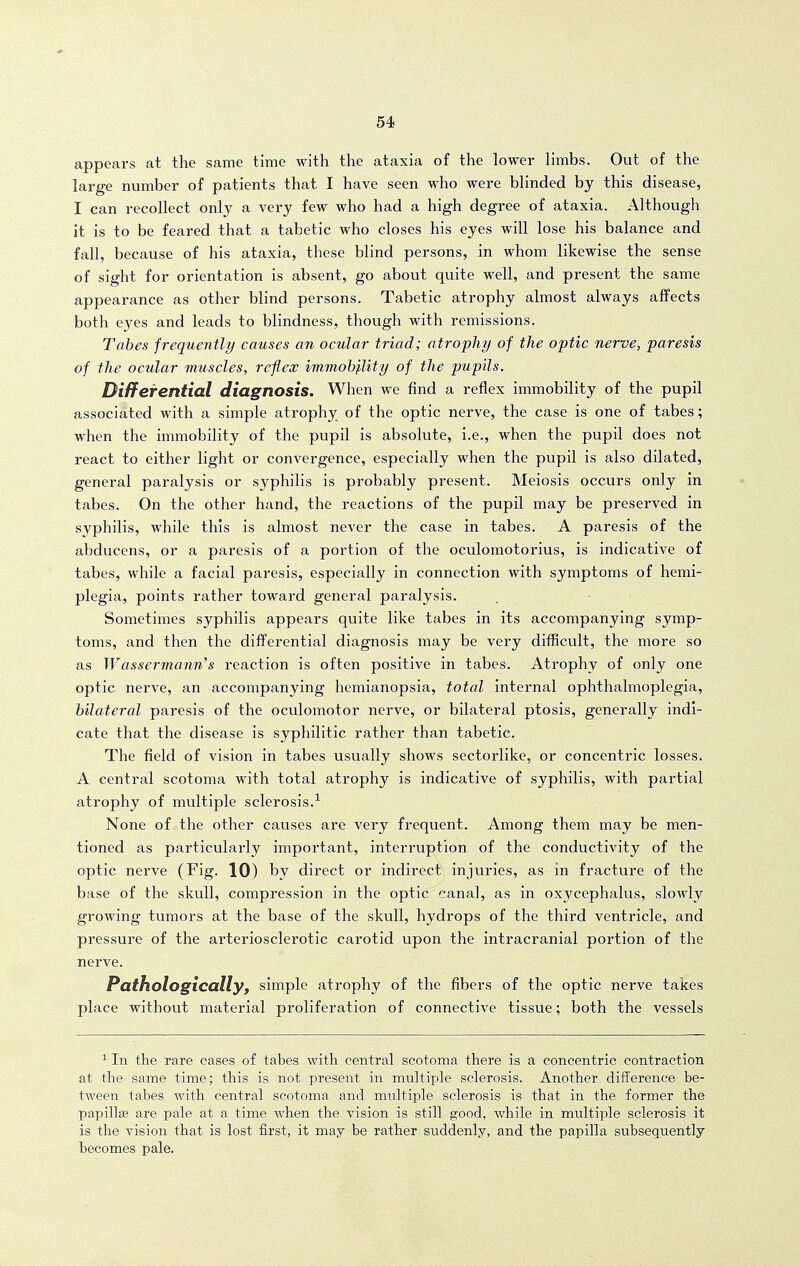 appears at the same time with the ataxia of the lower limbs. Out of the large number of patients that I have seen who were blinded by this disease, I can recollect only a very few who had a high degree of ataxia. Although it is to be feared that a tabetic who closes his eyes will lose his balance and fall, because of his ataxia, these blind persons, in whom likewise the sense of sight for orientation is absent, go about quite well, and present the same appearance as other blind persons. Tabetic atrophy almost always affects both eyes and leads to blindness, though with remissions. Tahes frequently causes an ocular triad; atrophy of the optic nerve, paresis of the ocular muscles, reflex immohjlity of the pupils. Differential diagnosis. When we find a reflex immobility of the pupil associated with a simple atrophy of the optic nerve, the case is one of tabes; when the immobility of the pupil is absolute, i.e., when the pupil does not react to either light or convergence, especially when the pupil is also dilated, general paralysis or syphilis is probably present. Meiosis occurs only in tabes. On the other hand, the reactions of the pupil may be preserved in syphilis, while this is almost never the case in tabes. A paresis of the abducens, or a paresis of a portion of the oculomotorius, is indicative of tabes, while a facial paresis, especially in connection with symptoms of hemi- plegia, points rather toward general paralysis. Sometimes syphilis appears quite like tabes in its accompanying symp- toms, and then the differential diagnosis may be vei'y difficult, the more so as Wassermann's reaction is often positive in tabes. Atrophy of only one optic nerve, an accompanying hemianopsia, total internal ophthalmoplegia, bilateral paresis of the oculomotor nerve, or bilateral ptosis, generally indi- cate that the disease is syphilitic rather than tabetic. The field of vision in tabes usually shows sectorlike, or concentric losses. A central scotoma with total atrophy is indicative of syphilis, with partial atrophy of multiple sclerosis.-^ None of the other causes are very frequent. Among them may be men- tioned as particularly important, interruption of the conductivity of the optic nei've (Fig. 10) by direct or indirect injuries, as in fracture of the base of the skull, compression in the optic canal, as in oxycephalus, slowly growing tumors at the base of the skull, hydrops of the third ventricle, and pressure of the arteriosclerotic carotid upon the intracranial portion of the nerve. Patftologicallyf simple atrophy of the fibers of the optic nerve takes place without material proliferation of connective tissue; both the vessels ^ In the rare cases of tabes with central scotoma there is a concentric contraction at the same time; this is not present in multiple sclerosis. Another difference be- tween tabes with central scotoma and multiple sclerosis is that in the former the papillffi are pale at a time when the vision is still good, while in multiple sclerosis it is the vision that is lost first, it may be rather suddenly, and the papilla subsequently becomes pale.