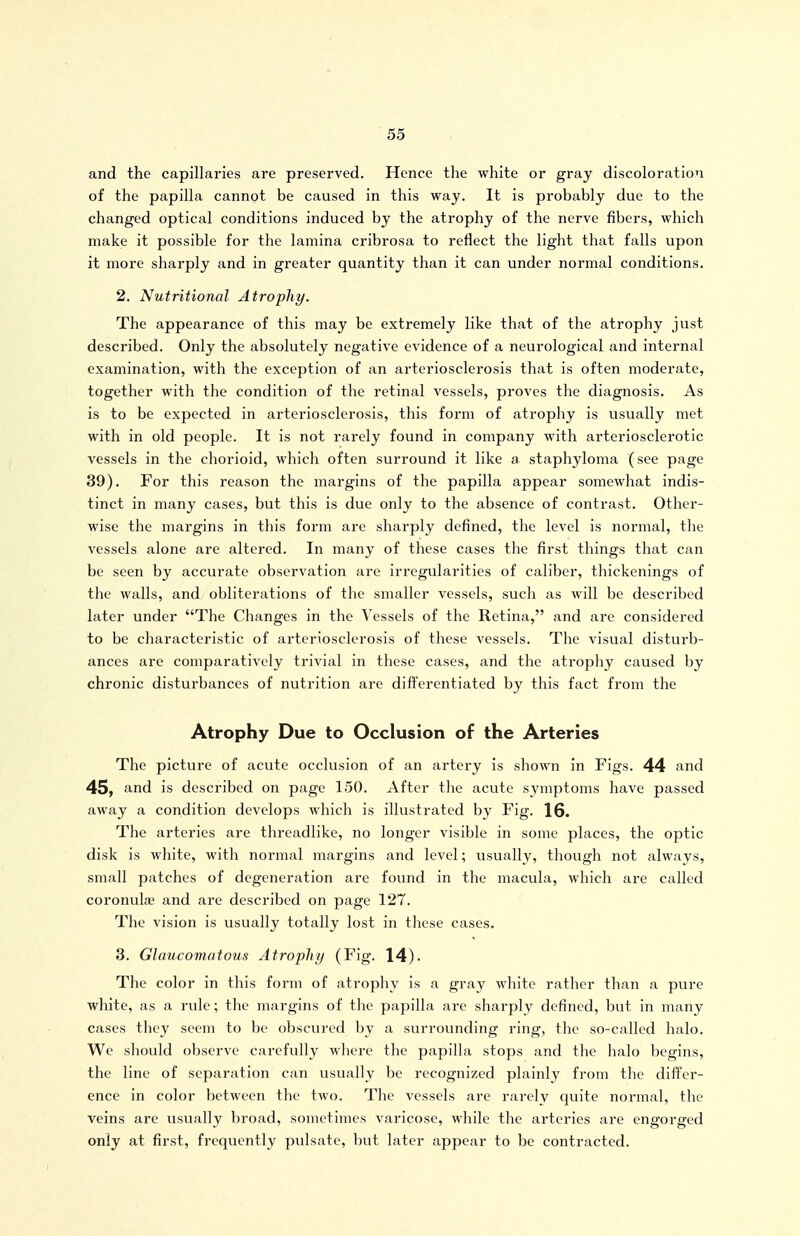 and the capillaries are preserved. Hence the white or gray discoloration of the papilla cannot be caused in this way. It is probably due to the changed optical conditions induced by the atrophy of the nerve fibers, which make it possible for the lamina cribrosa to reflect the light that falls upon it more sharply and in greater quantity than it can under normal conditions. 2. Nutritional Atrophy. The appearance of this may be extremely like that of the atrophy just described. Only the absolutely negative evidence of a neurological and internal examination, with the exception of an arteriosclerosis that is often moderate, together with the condition of the retinal vessels, proves the diagnosis. As is to be expected in arteriosclerosis, this form of atrophy is usually met with in old people. It is not rarely found in company with arteriosclerotic vessels in the chorioid, which often surround it like a staphyloma (see page 39). For this reason the margins of the papilla appear somewhat indis- tinct in many cases, but this is due only to the absence of contrast. Other- wise the margins in this form are sharply defined, the level is normal, the vessels alone are altered. In many of these cases the first things that can be seen by accurate observation are irregularities of caliber, thickenings of the walls, and obliterations of the smaller vessels, such as will be described later under The Changes in the Vessels of the Retina, and are considered to be characteristic of arteriosclerosis of these vessels. The visual disturb- ances are comparatively trivial in these cases, and the atrophy caused by chronic disturbances of nutrition are differentiated by this fact from the Atrophy Due to Occlusion of the Arteries The picture of acute occlusion of an artery is shown in Figs. 44 and 45, and is described on page 150. After the acute symptoms have passed away a condition develops which is illustrated by Fig. 16. The arteries are threadlike, no longer visible in some places, the optic disk is white, with normal margins and level; usually, though not always, small patches of degeneration are found in the macula, which are called coronuhc and are described on page 127. The vision is usually totally lost in these cases. 3. Glaucomatous Atrophy (Fig. 14). The color in this form of atrophy is a gray white rather than a pure white, as a rule; the margins of the papilla are sharply defined, but in many cases they seem to be obscured by a surrounding ring, tlic so-called halo. We should observe carefully where the papilla stops and the halo begins, the line of separation can usually be recognized plainly from the differ- ence in color between the two. The vessels are rarely quite normal, tlie veins are usually broad, sometimes varicose, while the arteries are engorged only at first, frequently pulsate, but later appear to be contracted.