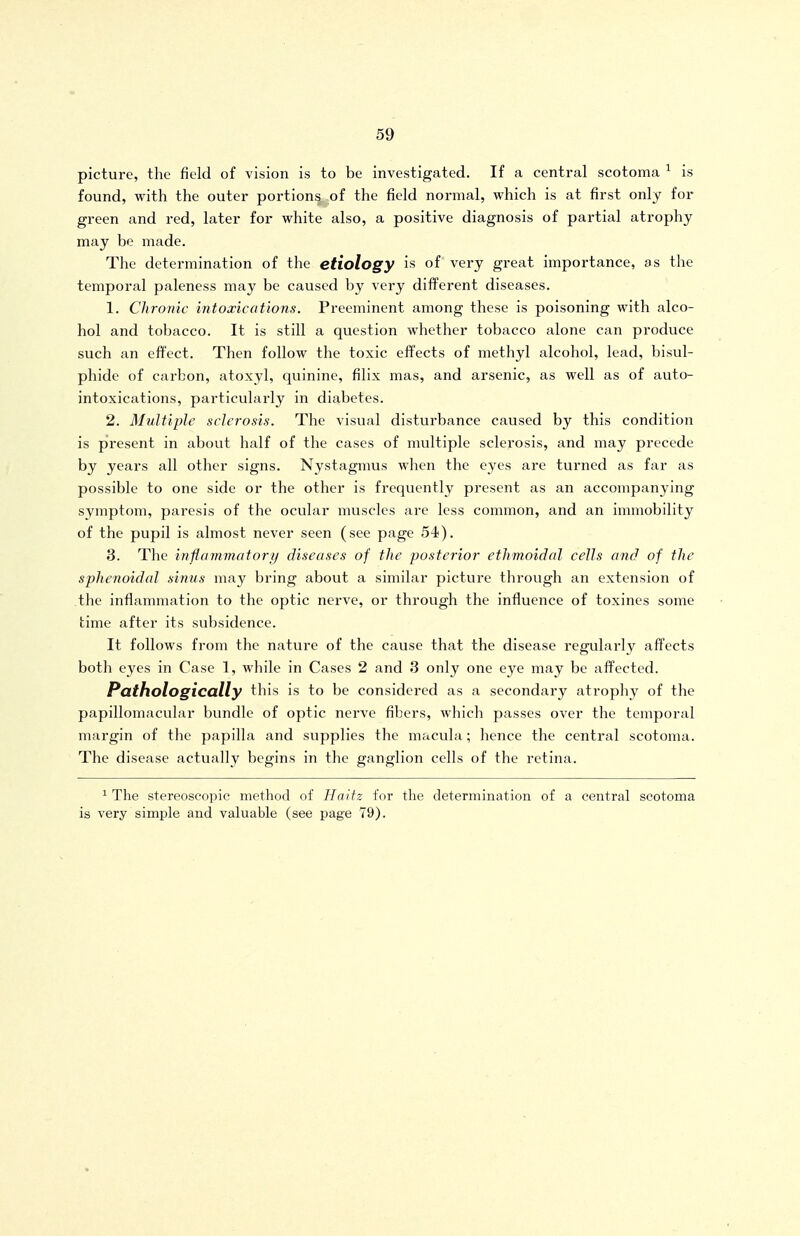 picture, the field of vision is to be investigated. If a central scotoma ^ is found, with the outer portions of the field normal, which is at first only for green and red, later for white also, a positive diagnosis of partial atrophy may be made. The determination of the etiology is of very great importance, as the temporal paleness may be caused by very different diseases. 1. Chronic intoxications. Preeminent among these is poisoning with alco- hol and tobacco. It is still a question whether tobacco alone can produce such an effect. Then follow the toxic effects of methyl alcohol, lead, bisul- phide of carbon, atoxyl, quinine, filix mas, and arsenic, as well as of auto- intoxications, particulai'ly in diabetes. 2. Multiple sclerosis. The visual disturbance caused by this condition is present in about half of the cases of multiple sclerosis, and may precede by years all other signs. Nystagmus when the eyes are tui'ned as far as possible to one side or the other is frequently present as an accompanying symptom, paresis of the ocular nmsclcs are less common, and an immobility of the pupil is almost never seen (see page 54). 3. The inflammatory/ diseases of the posterior ethmoidal cells and of the sphenoidal sinus may bring about a similar picture through an extension of the inflammation to the optic nerve, or through the influence of toxines some time after its subsidence. It follows from the nature of the cause that the disease regularly affects both eyes in Case 1, while in Cases 2 and 3 only one eye may be affected. Pathologically this is to be considered as a secondary atrophy of the papillomacular bundle of optic nerve fibers, which passes over the temporal margin of the papilla and supplies the macula; hence the central scotoma. The disease actually begins in the ganglion cells of the retina. ^ The stereoscopic method of Haitz for the determination of a central scotoma is very simple and valuable (see page 79).