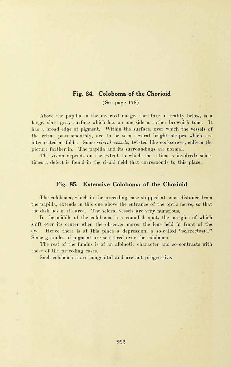 (See page 178) Above the papilla in the inverted image, therefore in reality below, is a large, slate gray surface which has on one side a rather brownish tone. It has a broad edge of pigment. Within the surface, over which the vessels of the retina pass smoothly, are to be seen several bright stripes which are interpreted as folds. Some scleral vessels, twisted like corkscrews, enliven the picture farther in. The papilla and its surroundings are normal. The vision depends on the extent to which the retina is involved; some- times a defect is found in the visual field that corresponds to this place. Fig. 85. Extensive Coloboma of the Chorioid The coloboma, which in the preceding case stopped at some distance from the papilla, extends in this one above the entrance of the optic nerve, so that the disk lies in its area. The scleral vessels are very numerous. In the middle of the coloboma is a roundish spot, the margins of which shift over its center when the observer moves the lens held in front of the eye. Hence there is at this place a depression, a so-called sclerectasia. Some granules of pigment are scattered over the coloboma. The rest of the fundus is of an albinotic character and so contrasts with those of the preceding cases. Such colobomata are congenital and are not progressive. 222