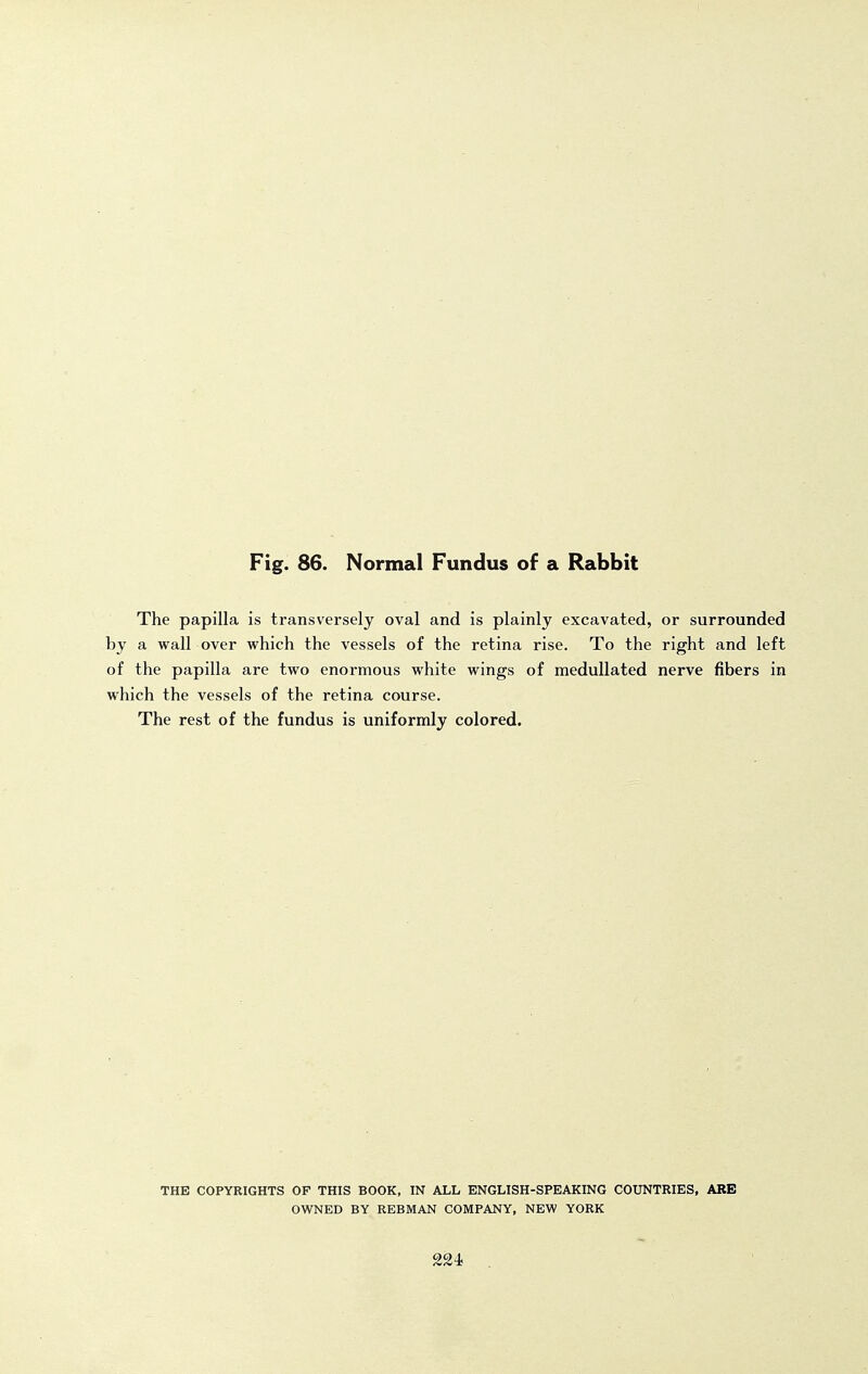 The papilla is transversely oval and is plainly excavated, or surrounded by a wall over which the vessels of the retina rise. To the right and left of the papilla are two enormous white wings of meduUated nerve fibers in which the vessels of the retina course. The rest of the fundus is uniformly colored. THE COPYRIGHTS OF THIS BOOK, IN ALL ENGLISH-SPEAKING COUNTRIES, ARB OWNED BY REBMAN COMPANY, NEW YORK 224