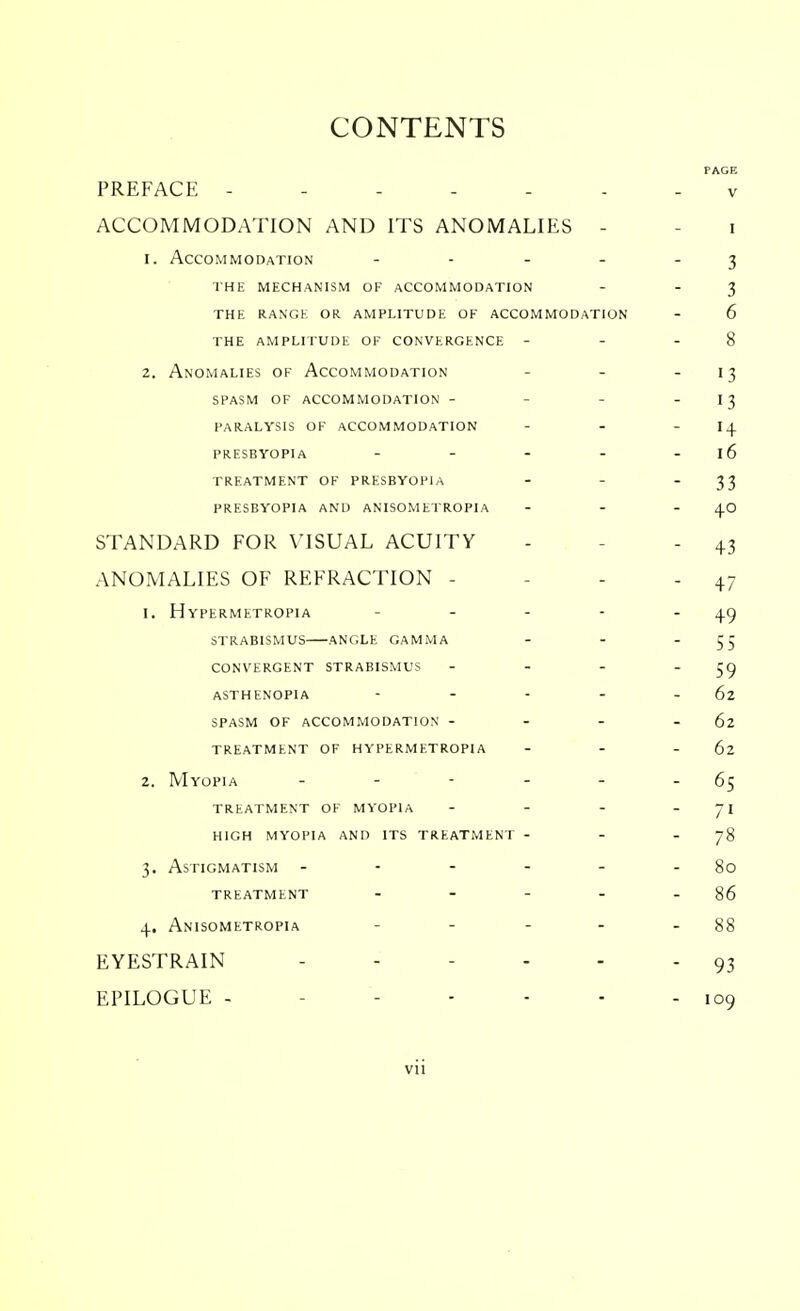 CONTENTS PAGE PREFACE - - v ACCOMMODATION AND ITS ANOMALIES - - i 1. Accommodation - - - - 3 the mechanism of accommodation - - 3 the range or amplitude of accommodation - 6 the amplitude of convergence - - - 8 2. Anomalies of Accommodation - - - 13 SPASM OF accommodation - - 13 paralysis of accommodation - - - 14 presbyopia - - - - - 16 treatment of presbyopia - - 33 presbyopia and anisometropia - - 40 STANDARD FOR VISUAL ACUITY - - - 43 ANOMALIES OF REFRACTION - - - - 47 1. Hypermetropia - - - - 49 strabismus—angle gamma - - 55 convergent strabismus - - - 59 asthenopia - - - - 62 spasm of accommodation - - - -62 treatment of hypermetropia - - - 62 2. Myopia - - - - - - 65 treatment of myopia - - - - 71 high myopia and its treatment - - -78 3. Astigmatism - - - - - - 80 treatment - - - - - 86 4. Anisometropia - - - - 88 EYESTRAIN ------ 93 EPILOGUE - ----- 109