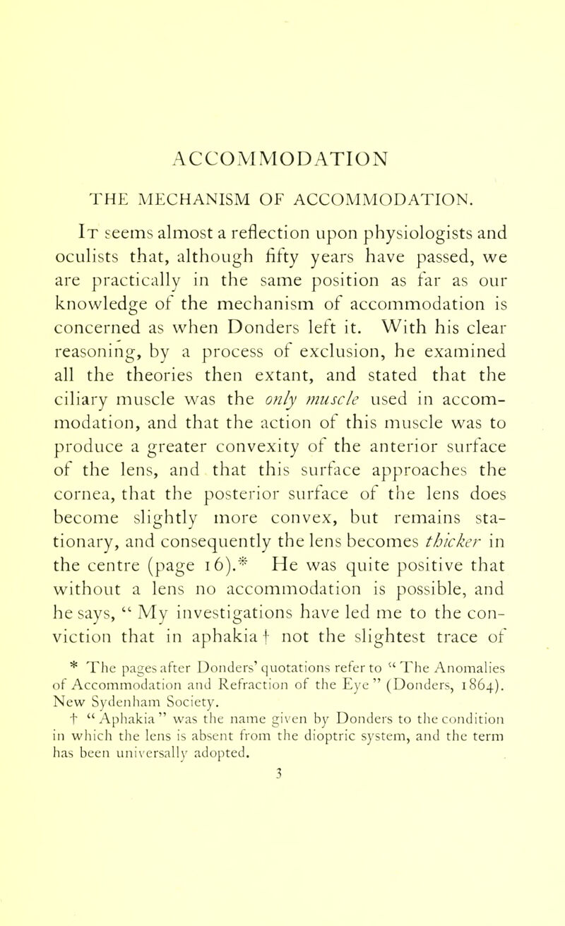 ACCOMMODATION THE MECHANISM OF ACCOMMODATION. It seems almost a reflection upon physiologists and oculists that, although fifty years have passed, we are practically in the same position as far as our knowledge of the mechanism of accommodation is concerned as when Donders left it. With his clear reasoning, by a process of exclusion, he examined all the theories then extant, and stated that the ciliary muscle was the only muscle used in accom- modation, and that the action of this muscle was to produce a greater convexity of the anterior surface of the lens, and that this surface approaches the cornea, that the posterior surface of the lens does become slightly more convex, but remains sta- tionary, and consequently the lens becomes thicker in the centre (page 16).* He was quite positive that without a lens no accommodation is possible, and he says,  My investigations have led me to the con- viction that in aphakia! not the slightest trace of * The pages after Donders'quotations refer to u The Anomalies of Accommodation and Refraction of the Eye (Donders, 1864). New Sydenham Society. t  Aphakia  was the name given by Donders to the condition in which the lens is absent from the dioptric system, and the term has been universally adopted.