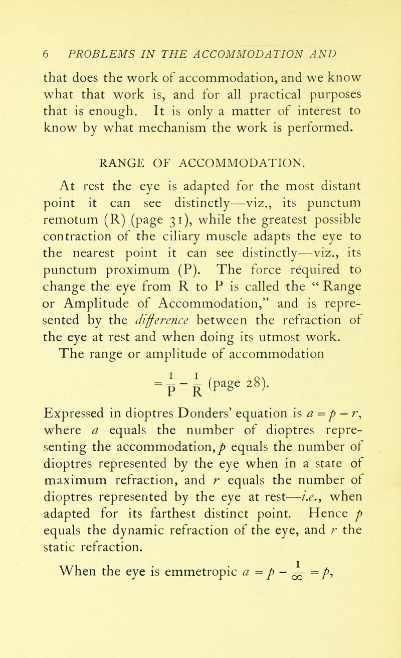 that does the work of accommodation, and we know what that work is, and for all practical purposes that is enough. It is only a matter of interest to know by what mechanism the work is performed. RANGE OF ACCOMMODATION. At rest the eye is adapted for the most distant point it can see distinctly—viz., its punctum remotum (R) (page 31), while the greatest possible contraction of the ciliary muscle adapts the eye to the nearest point it can see distinctly—viz., its punctum proximum (P). The force required to change the eye from R to P is called the  Range or Amplitude of Accommodation, and is repre- sented by the difference between the refraction of the eye at rest and when doing its utmost work. The range or amplitude of accommodation Expressed in dioptres Donders' equation is a = p — r, where a equals the number of dioptres repre- senting the accommodation,^) equals the number of dioptres represented by the eye when in a state of maximum refraction, and r equals the number of dioptres represented by the eye at rest—i.e., when adapted for its farthest distinct point. Hence p equals the dynamic refraction of the eye, and r the static refraction. When the eye is emmetropic a = p — ^ =p,