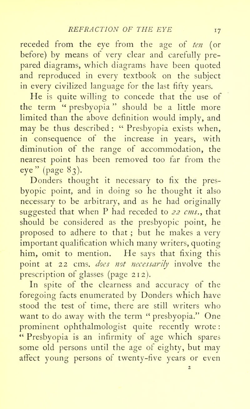 receded from the eye from the age of ten (or before) by means of very clear and carefully pre- pared diagrams, which diagrams have been quoted and reproduced in every textbook on the subject in every civilized language for the last fifty years. He is quite willing to concede that the use of the term  presbyopia  should be a little more limited than the above definition would imply, and may be thus described :  Presbyopia exists when, in consequence of the increase in years, with diminution of the range of accommodation, the nearest point has been removed too far from the eye (page 83). Donders thought it necessary to fix the pres- byopic point, and in doing so he thought it also necessary to be arbitrary, and as he had originally suggested that when P had receded to 22 cms., that should be considered as the presbyopic point, he proposed to adhere to that ; but he makes a very important qualification which many writers, quoting him, omit to mention. He says that fixing this point at 22 cms. does not necessarily involve the prescription of glasses (page 212 ). In spite of the clearness and accuracy of the foregoing facts enumerated by Donders which have stood the test of time, there are still writers who want to do away with the term presbyopia. One prominent ophthalmologist quite recently wrote:  Presbyopia is an infirmity of age which spares some old persons until the age of eighty, but may affect young persons of twenty-five years or even