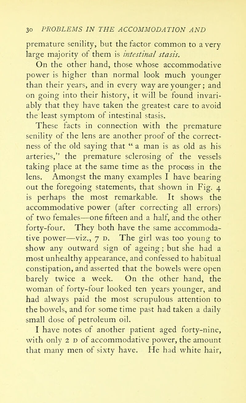 premature senility, but the factor common to a very large majority of them is intestinal stasis. On the other hand, those whose accommodative power is higher than normal look much younger than their years, and in every way are younger; and on going into their history, it will be found invari- ably that they have taken the greatest care to avoid the least symptom of intestinal stasis. These facts in connection with the premature senility of the lens are another proof of the correct- ness of the old saying that  a man is as old as his arteries, the premature sclerosing of the vessels taking place at the same time as the process in the lens. Amongst the many examples I have bearing out the foregoing statements, that shown in Fig. 4 is perhaps the most remarkable. It shows the accommodative power (after correcting all errors) of two females—one fifteen and a half, and the other forty-four. They both have the same accommoda- tive power—viz., 7 d. The girl was too young to show any outward sign of ageing; but she had a most unhealthy appearance, and confessed to habitual constipation, and asserted that the bowels were open barely twice a week. On the other hand, the woman of forty-four looked ten years younger, and had always paid the most scrupulous attention to the bowels, and for some time past had taken a daily small dose of petroleum oil. I have notes of another patient aged forty-nine, with only 2 d of accommodative power, the amount that many men of sixty have. He had white hair,