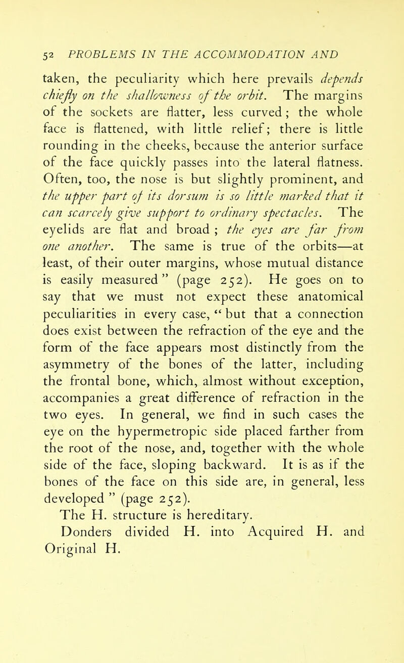 taken, the peculiarity which here prevails depends cfuejiy on the shallowness oj the orbit. The margins of the sockets are flatter, less curved ; the whole face is flattened, with little relief; there is little rounding in the cheeks, because the anterior surface of the face quickly passes into the lateral flatness. Often, too, the nose is but slightly prominent, and the upper part oj its dorsum is so little marked that it can scarcely give support to ordinary spectacles. The eyelids are flat and broad ; the eyes are far from one another. The same is true of the orbits—at least, of their outer margins, whose mutual distance is easily measured (page 252). He goes on to say that we must not expect these anatomical peculiarities in every case,  but that a connection does exist between the refraction of the eye and the form of the face appears most distinctly from the asymmetry of the bones of the latter, including the frontal bone, which, almost without exception, accompanies a great difference of refraction in the two eyes. In general, we find in such cases the eye on the hypermetropic side placed farther from the root of the nose, and, together with the whole side of the face, sloping backward. It is as if the bones of the face on this side are, in general, less developed  (page 252). The H. structure is hereditary. Donders divided H. into Acquired H. and Original H.