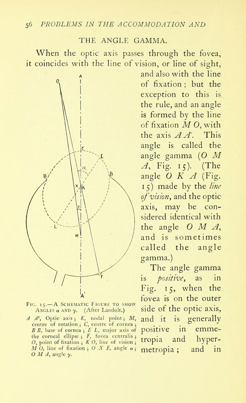 THE ANGLE GAMMA. When the optic axis passes through the fovea, it coincides with the line of vision, or line of sight, and also with the line of fixation ; but the exception to this is the rule, and an angle is formed by the line of fixation M 0, with the axis A A'. This angle is called the angle gamma (O M A, Fig. 15). (The angle OKA (Fig. 15) made by the line of vision, and the optic axis, may be con- sidered identical with the angle O M A, and is sometimes called the angle gamma.) The angle gamma is positive, as in Fig. 15, when the fovea is on the outer Fig. 15.—A Schematic Figure to show . r , Angles a and y. (After Landolt.) Side Ot the OptlC aXlS, a A', Optic axis; k, nodal point; m, and it is generally centre of rotation ; C, centre of cornea ; . . . B B, base of cornea ; E L, major axis of positive in emme- tlie corneal ellipse ; F, fovea centralis ; • j v o, point of fixation ; k o, line of vision ; tropia ana nyper- m o, line of fixation ; o x e, angle a; nietropia : and in O M A, angle y. *