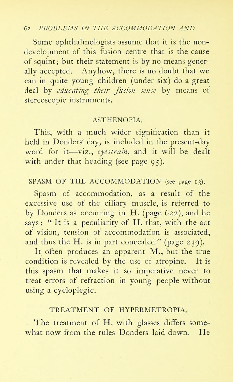 Some ophthalmologists assume that it is the non- development of this fusion centre that is the cause of squint; but their statement is by no means gener- ally accepted. Anyhow, there is no doubt that we can in quite young children (under six) do a great deal by educating their fusion sense by means of stereoscopic instruments. ASTHENOPIA. This, with a much wider signification than it held in Donders' day, is included in the present-day word for it—viz., eyestrain, and it will be dealt with under that heading (see page 95). SPASM OF THE ACCOMMODATION (see page 13). Spasm of accommodation, as a result of the excessive use of the ciliary muscle, is referred to by Donders as occurring in H. (page 622), and he says:  It is a peculiarity of H. that, with the act of vision, tension of accommodation is associated, and thus the H. is in part concealed (page 239). It often produces an apparent M., but the true condition is revealed by the use of atropine. It is this spasm that makes it so imperative never to treat errors of refraction in young people without using a cycloplegic. TREATMENT OF HYPERMETROPIA. The treatment of H. with glasses differs some- what now from the rules Donders laid down. He