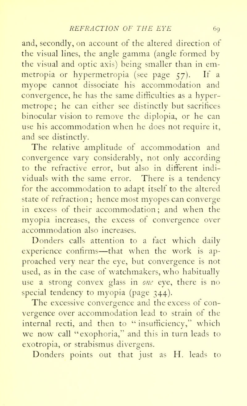 and, secondly, on account of the altered direction of the visual lines, the angle gamma (angle formed by the visual and optic axis) being smaller than in em- metropia or hypermetropia (see page 57). If a myope cannot dissociate his accommodation and convergence, he has the same difficulties as a hyper- metrope; he can either see distinctly but sacrifices binocular vision to remove the diplopia, or he can use his accommodation when he does not require it, and see distinctly. The relative amplitude of accommodation and convergence vary considerably, not only according to the refractive error, but also in different indi- viduals with the same error. There is a tendency for the accommodation to adapt itself to the altered state of refraction; hence most myopes can converge in excess of their accommodation; and when the myopia increases, the excess of convergence over accommodation also increases. Donders calls attention to a fact which daily experience confirms—that when the work is ap- proached very near the eye, but convergence is not used, as in the case of watchmakers, who habitually use a strong convex glass in otic eye, there is no special tendency to myopia (page ^44). The excessive convergence and the excess of con- vergence over accommodation lead to strain of the internal recti, and then to  insufficiency, which we now call exophoria, and this in turn leads to exotropia, or strabismus divergens. Donders points out that just as H. leads to