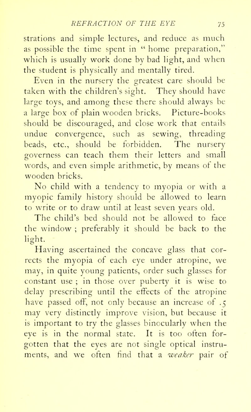 strations and simple lectures, and reduce as much as possible the time spent in  home preparation, which is usually work done by bad light, and when the student is physically and mentally tired. Even in the nursery the greatest care should be taken with the children's sight. They should have large toys, and among these there should always be a large box of plain wooden bricks. Picture-books should be discouraged, and close work that entails undue convergence, such as sewing, threading beads, etc., should be forbidden. The nursery governess can teach them their letters and small words, and even simple arithmetic, by means of the wooden bricks. No child with a tendency to myopia or with a myopic family history should be allowed to learn to write or to draw until at least seven years old. The child's bed should not be allowed to face the window ; preferably it should be back to the light. Having ascertained the concave glass that cor- rects the myopia of each eye under atropine, we may, in quite young patients, order such glasses for constant use ; in those over puberty it is wise to delay prescribing until the effects of the atropine have passed off, not only because an increase of .5 may very distinctly improve vision, but because it is important to try the glasses binocularly when the eye is in the normal state. It is too often for- gotten that the eyes are not single optical instru- ments, and we often find that a weaker pair of