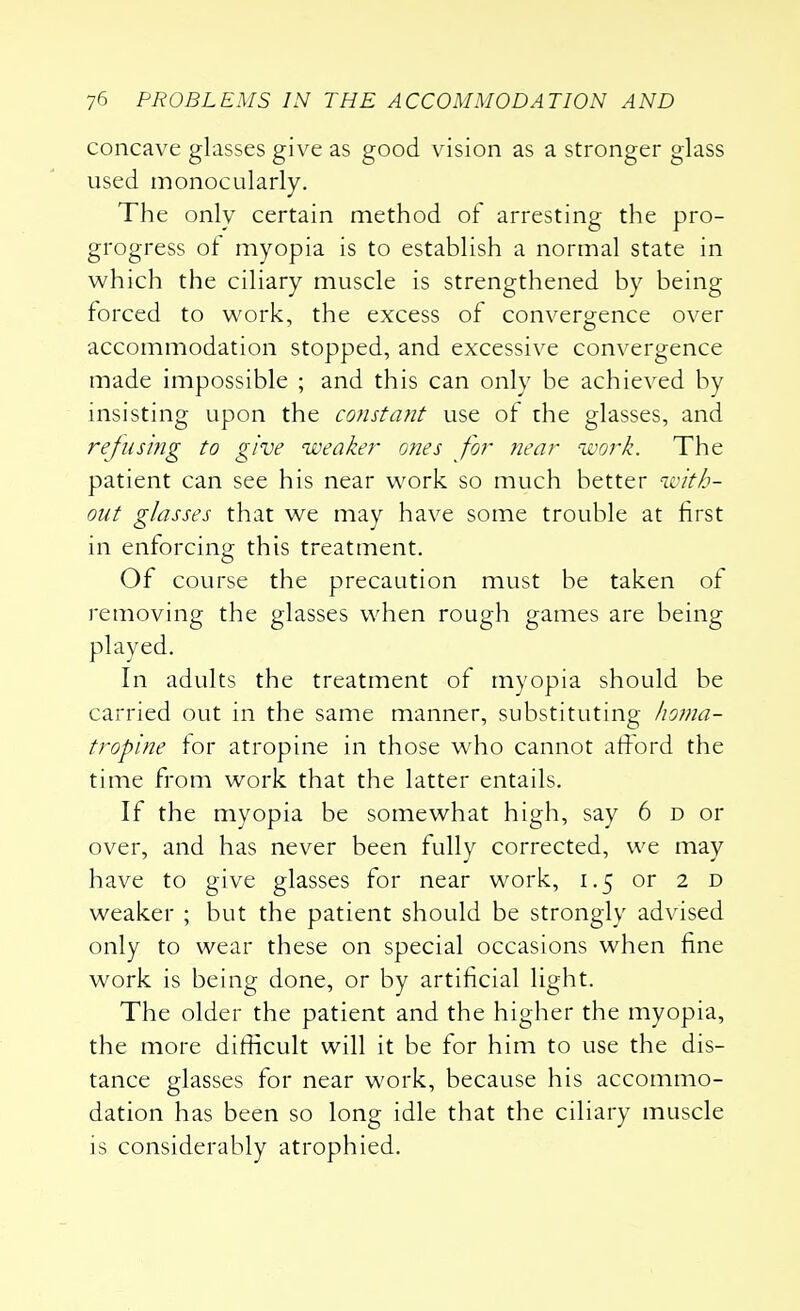 concave glasses give as good vision as a stronger glass used monocularly. The only certain method of arresting the pro- grogress of myopia is to establish a normal state in which the ciliary muscle is strengthened by being forced to work, the excess of convergence over accommodation stopped, and excessive convergence made impossible ; and this can only be achieved by insisting upon the constant use of the glasses, and refusing to give weaker ones for near work. The patient can see his near work so much better with- out glasses that we may have some trouble at first in enforcing this treatment. Of course the precaution must be taken of removing the glasses when rough games are being played. In adults the treatment of myopia should be carried out in the same manner, substituting homa- tropine for atropine in those who cannot afford the time from work that the latter entails. If the myopia be somewhat high, say 6 d or over, and has never been fully corrected, we may have to give glasses for near work, 1.5 or 2 d weaker ; but the patient should be strongly advised only to wear these on special occasions when fine work is being done, or by artificial light. The older the patient and the higher the myopia, the more difficult will it be for him to use the dis- tance glasses for near work, because his accommo- dation has been so long idle that the ciliary muscle is considerably atrophied.