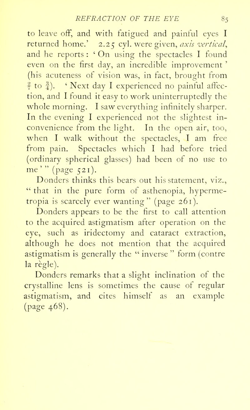 to leave off, and with fatigued and painful eyes I returned home.' 2.25 cyl. were given, axis vertical, and he reports : ' On using the spectacles I found even on the first day, an incredible improvement ' (his acuteness of vision was, in fact, brought from f to |). ' Next day I experienced no painful affec- tion, and I found it easy to work uninterruptedly the whole morning. I saw everything infinitely sharper. In the evening I experienced not the slightest in- convenience from the light. In the open air, too, when I walk, without the spectacles, I am free from pain. Spectacles which I had before tried (ordinary spherical glasses) had been of no use to me' (page 521). Donders thinks this bears out his statement, viz.,  that in the pure form of asthenopia, hyperme- tropia is scarcely ever wanting (page 261). Donders appears to be the first to call attention to the acquired astigmatism after operation on the eye, such as iridectomy and cataract extraction, although he does not mention that the acquired astigmatism is generally the  inverse  form (centre la regie). Donders remarks that a slight inclination of the crystalline lens is sometimes the cause of regular astigmatism, and cites himself as an example (page 468).