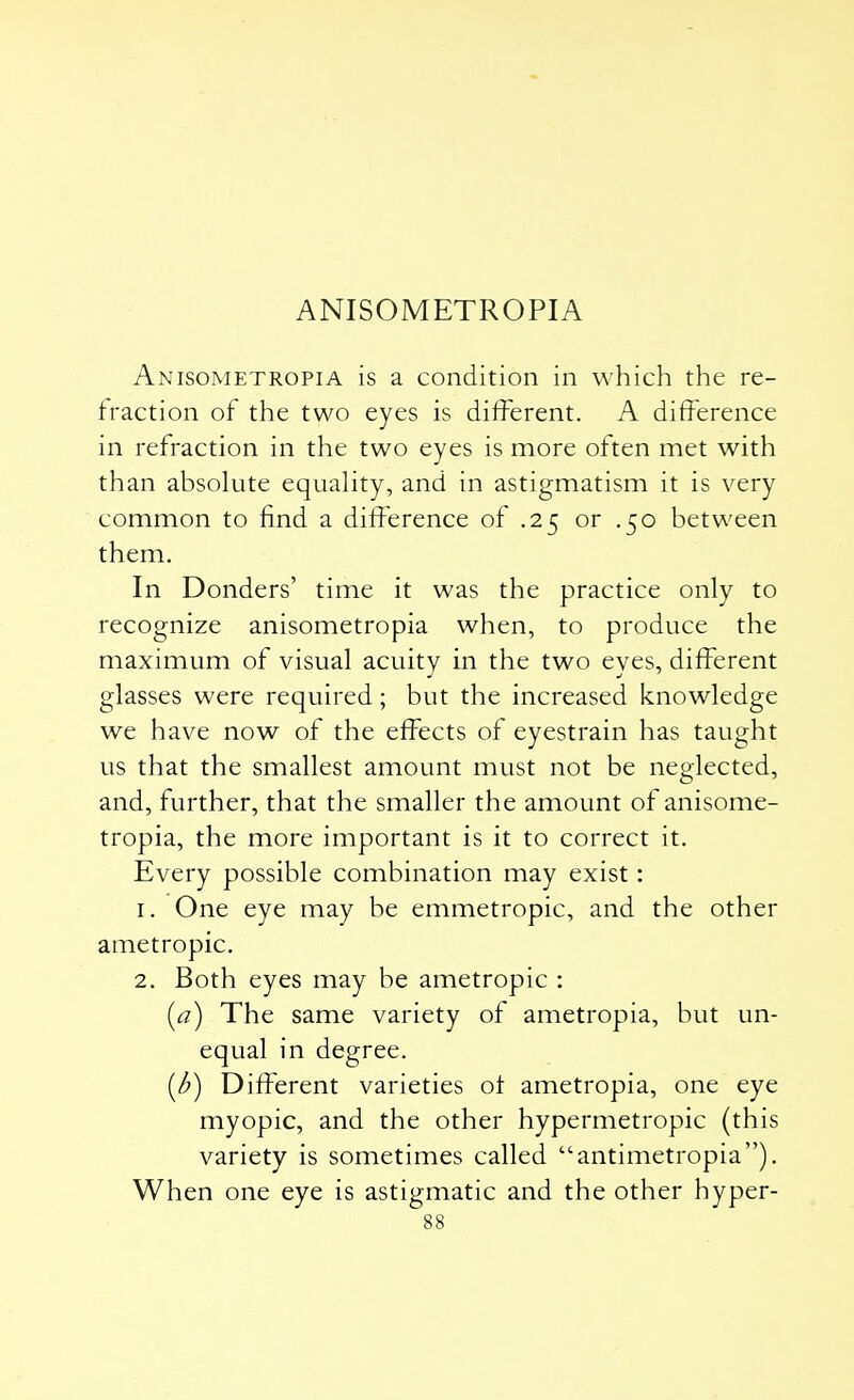 ANISOMETROPIA Anisometropia is a condition in which the re- fraction of the two eyes is different. A difference in refraction in the two eyes is more often met with than absolute equality, and in astigmatism it is very common to find a difference of .25 or .50 between them. In Donders' time it was the practice only to recognize anisometropia when, to produce the maximum of visual acuitv in the two eves, different glasses were required; but the increased knowledge we have now of the effects of eyestrain has taught us that the smallest amount must not be neglected, and, further, that the smaller the amount of anisome- tropia, the more important is it to correct it. Every possible combination may exist: 1. One eye may be emmetropic, and the other ametropic. 2. Both eyes may be ametropic : [a) The same variety of ametropia, but un- equal in degree. (b) Different varieties of ametropia, one eye myopic, and the other hypermetropic (this variety is sometimes called antimetropia). When one eye is astigmatic and the other hyper-