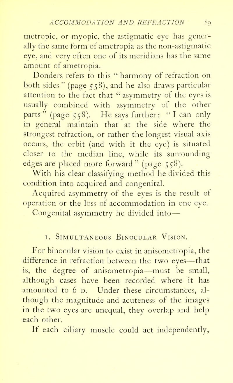 metropic, or myopic, the astigmatic eye has gener- ally the same form of ametropia as the non-astigmatic eye, and very often one of its meridians has the same amount of ametropia. Donders refers to this  harmony of refraction on both sides  (page 558), and he also draws particular attention to the fact that  asymmetry of the eyes is usually combined with asymmetry of the other parts  (page 558). He says further: I can only in general maintain that at the side where the strongest refraction, or rather the longest visual axis occurs, the orbit (and with it the eye) is situated closer to the median line, while its surrounding edges are placed more forward (page 558). With his clear classifying method he divided this condition into acquired and congenital. Acquired asymmetry of the eyes is the result of operation or the loss of accommodation in one eye. Congenital asymmetry he divided into— 1. Simultaneous Binocular Vision. For binocular vision to exist in anisometropia, the difference in refraction between the two eyes—that is, the degree of anisometropia—must be small, although cases have been recorded where it has amounted to 6 d. Under these circumstances, al- though the magnitude and acuteness of the images in the two eyes are unequal, they overlap and help each other. If each ciliary muscle could act independently,