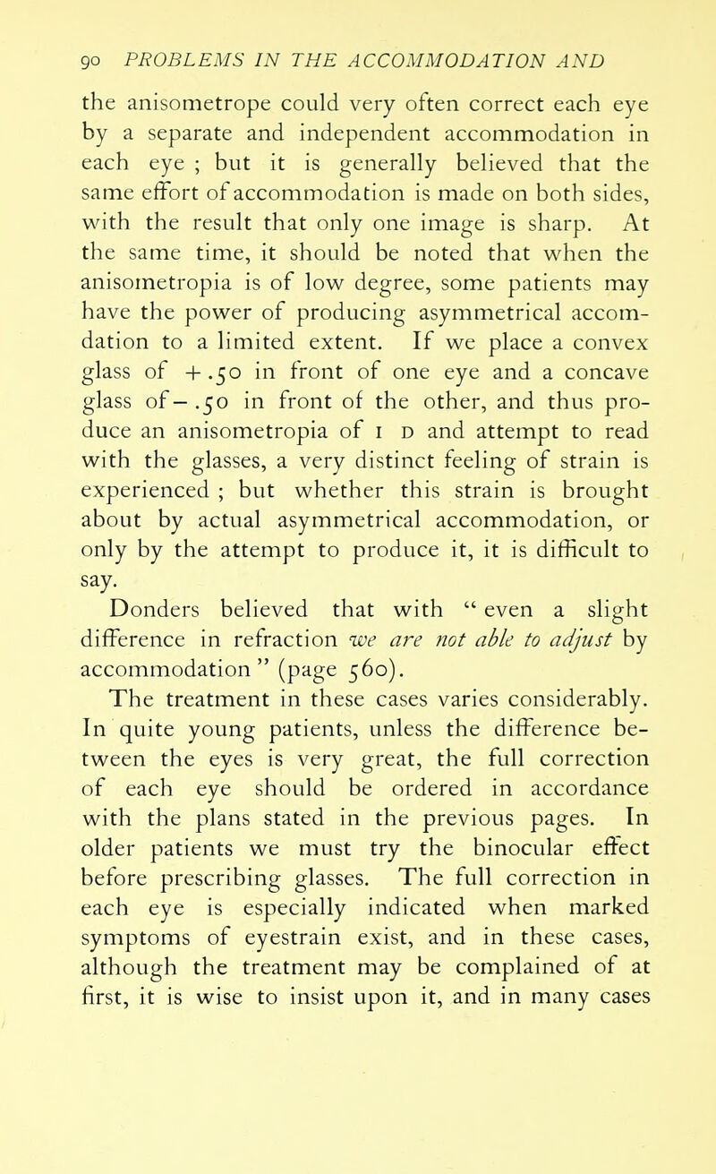 the anisometrope could very often correct each eye by a separate and independent accommodation in each eye ; but it is generally believed that the same effort of accommodation is made on both sides, with the result that only one image is sharp. At the same time, it should be noted that when the anisometropia is of low degree, some patients may have the power of producing asymmetrical accom- dation to a limited extent. If we place a convex glass of + .50 in front of one eye and a concave glass of—.50 in front of the other, and thus pro- duce an anisometropia of 1 d and attempt to read with the glasses, a very distinct feeling of strain is experienced ; but whether this strain is brought about by actual asymmetrical accommodation, or only by the attempt to produce it, it is difficult to say. Donders believed that with  even a slight difference in refraction we are not able to adjust by accommodation (page 560). The treatment in these cases varies considerably. In quite young patients, unless the difference be- tween the eyes is very great, the full correction of each eye should be ordered in accordance with the plans stated in the previous pages. In older patients we must try the binocular effect before prescribing glasses. The full correction in each eye is especially indicated when marked symptoms of eyestrain exist, and in these cases, although the treatment may be complained of at first, it is wise to insist upon it, and in many cases