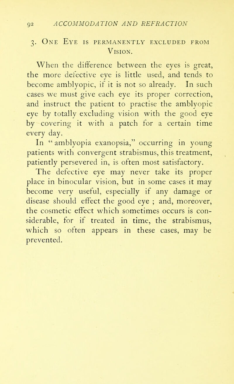 3. One Eye is permanently excluded from Vision. When the difference between the eyes is great, the more defective eye is little used, and tends to become amblyopic, if it is not so already. In such cases we must give each eye its proper correction, and instruct the patient to practise the amblyopic eye by totally excluding vision with the good eye by covering it with a patch for a certain time every day. In  amblyopia exanopsia, occurring in young patients with convergent strabismus, this treatment, patiently persevered in, is often most satisfactory. The defective eye may never take its proper place in binocular vision, but in some cases it may become very useful, especially if any damage or disease should effect the good eye ; and, moreover, the cosmetic effect which sometimes occurs is con- siderable, for if treated in time, the strabismus, which so often appears in these cases, may be prevented.