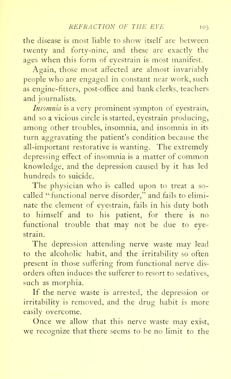 the disease is most liable to show itself are between twenty and forty-nine, and these are exactly the ages when this form of eyestrain is most manifest. Again, those most affected are almost invariably people who are engaged in constant near work, such as engine-fitters, post-office and bank clerks, teachers and journalists. Insomnia is a very prominent sympton of eyestrain, and so a vicious circle is started, eyestrain producing, among other troubles, insomnia, and insomnia in its turn aggravating the patient's condition because the all-important restorative is wanting. The extremely depressing effect of insomnia is a matter of common knowledge, and the depression caused by it has led hundreds to suicide. The physician who is called upon to treat a so- called functional nerve disorder, and fails to elimi- nate the element of eyestrain, fails in his duty both to himself and to his patient, for there is no functional trouble that may not be due to eye- strain. The depression attending nerve waste may lead to the alcoholic habit, and the irritability so often present in those suffering from functional nerve dis- orders often induces the sufferer to resort to sedatives, such as morphia. If the nerve waste is arrested, the depression or irritability is removed, and the drug habit is more easily overcome. Once we allow that this nerve waste may exist, we recognize that there seems to be no limit to the