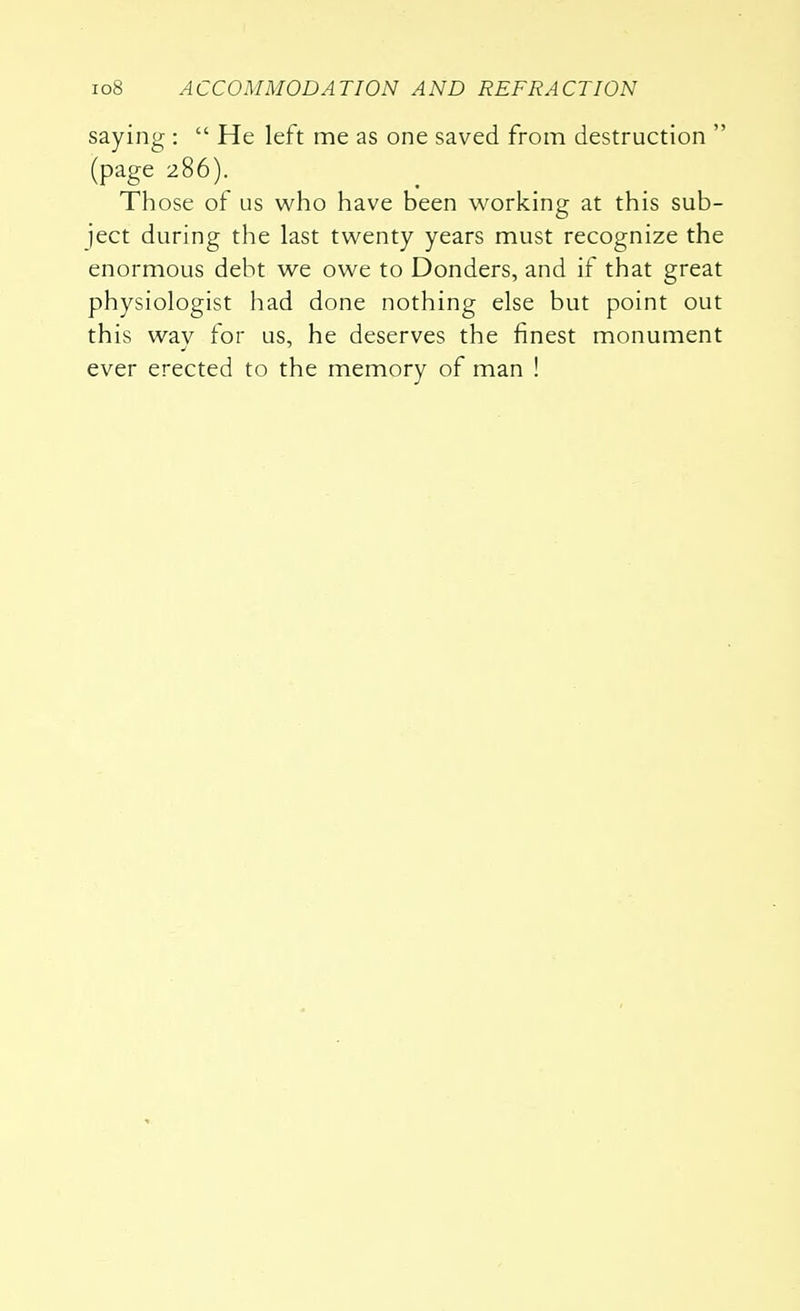 saying :  He left me as one saved from destruction  (page 286). Those of us who have been working at this sub- ject during the last twenty years must recognize the enormous debt we owe to Donders, and if that great physiologist had done nothing else but point out this wav for us, he deserves the finest monument ever erected to the memory of man !