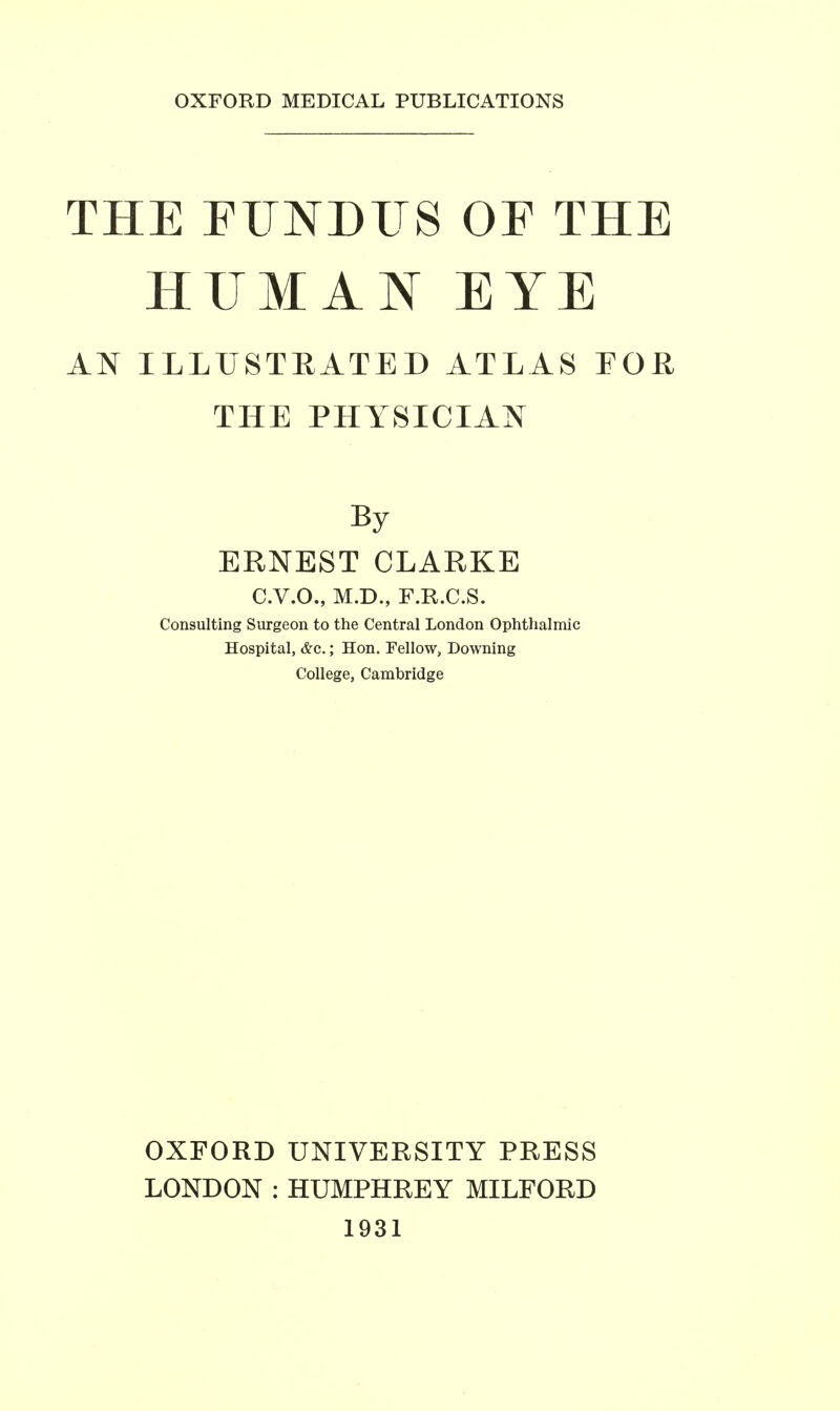 OXFORD MEDICAL PUBLICATIONS THE FITNDITS OF THE HUMAN EYE AN ILLUSTEATED ATLAS FOR THE PHYSICIAN By ERNEST CLARKE C.V.O., M.D., F.R.C.S. Consulting Surgeon to the Central London Ophthalmic Hospital, &c.: Hon. Fellow, Downing College, Cambridge OXFORD UNIVERSITY PRESS LONDON : HUMPHREY MILFORD 1931