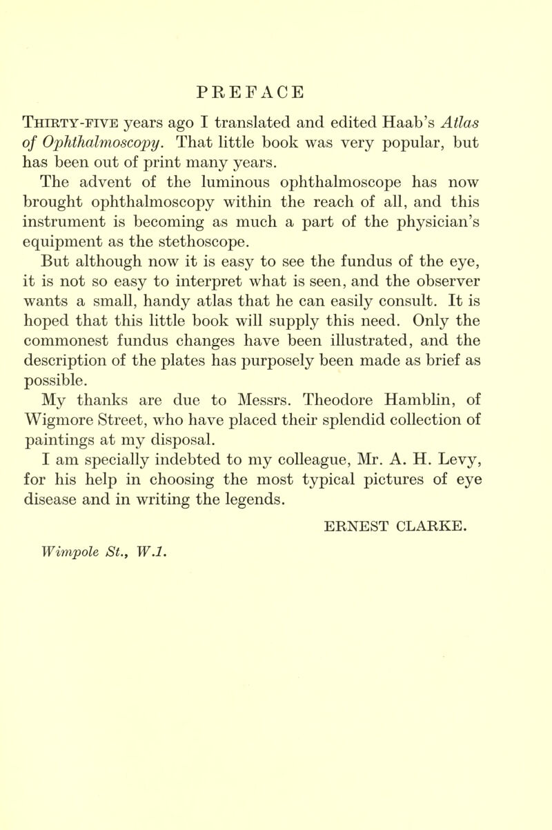 PREFACE Thirty-FIVE years ago I translated and edited Haab's Atlas of Ophthalmoscopy. That little book was very popular, but has been out of print many years. The advent of the luminous ophthalmoscope has now brought ophthalmoscopy within the reach of all, and this instrument is becoming as much a part of the physician's equipment as the stethoscope. But although now it is easy to see the fundus of the eye, it is not so easy to interpret what is seen, and the observer wants a small, handy atlas that he can easily consult. It is hoped that this little book will supply this need. Only the commonest fundus changes have been illustrated, and the description of the plates has purposely been made as brief as possible. My thanks are due to Messrs. Theodore Hamblin, of Wigmore Street, who have placed their splendid collection of paintings at my disposal. I am specially indebted to my colleague, Mr. A. H. Levy, for his help in choosing the most typical pictures of eye disease and in writing the legends. ERNEST CLARKE. Wimpole St., W.l.