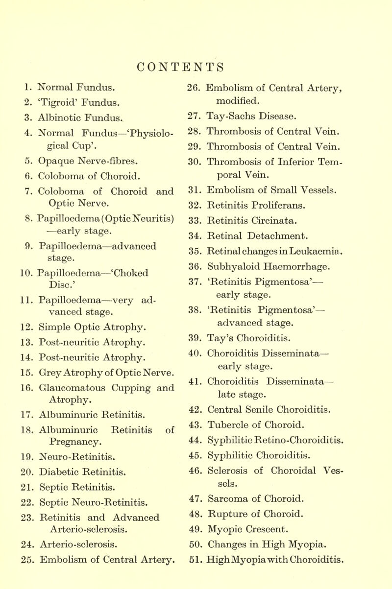 CON! 1. Normal Fundus. 2. 'Tigroid' Fundus. 3. Albino tic Fundus. 4. Normal Fundus—'Physiolo- gical Cup'. 5. Opaque Nerve-fibres. 6. Coloboma of Choroid. 7. Coloboma of Choroid and Optic Nerve. 8. Papilloedema (Optic Neuritis) —early stage. 9. Papilloedema—advanced stage. 10. Papilloedema—'Choked Disc' 11. Papilloedema—very ad- vanced stage. 12. Simple Optic Atrophy. 13. Post-neuritic Atrophy. 14. Post-neuritic Atrophy. 15. Grey Atrophy of Optic Nerve. 16. Glaucomatous Cupping and Atrophy. 17. Albuminuric Retinitis. 18. Albuminuric Retinitis of Pregnancy. 19. Neuro-Retinitis. 20. Diabetic Retinitis. 21. Septic Retinitis. 22. Septic Neuro-Retinitis. 23. Retinitis and Advanced Arterio -sclerosis. 24. Arterio-sclerosis. 25. Embolism of Central Artery. ENTS 26. Embolism of Central Artery, modified. 27. Tay-Sachs Disease. 28. Thrombosis of Central Vein. 29. Thrombosis of Central Vein. 30. Thrombosis of Inferior Tem- poral Vein. 31. Embolism of Small Vessels. 32. Retinitis Proliferans. 33. Retinitis Circinata. 34. Retinal Detachment. 3 5. Retinal changes in Leukaemia. 36. Subhyaloid Haemorrhage. 37. 'Retinitis Pigmentosa'— early stage. 38. 'Retinitis Pigmentosa'— advanced stage. 39. Tay's Choroiditis. 40. Choroiditis Disseminata— early stage. 41. Choroiditis Disseminata— late stage. 42. Central Senile Choroiditis. 43. Tubercle of Choroid. 44. Syphilitic Retino-Choroiditis. 45. Syphilitic Choroiditis. 46. Sclerosis of Choroidal Ves- sels. 47. Sarcoma of Choroid. 48. Rupture of Choroid. 49. Myopic Crescent. 50. Changes in High Myopia. 51. High Myopia with Choroiditis.