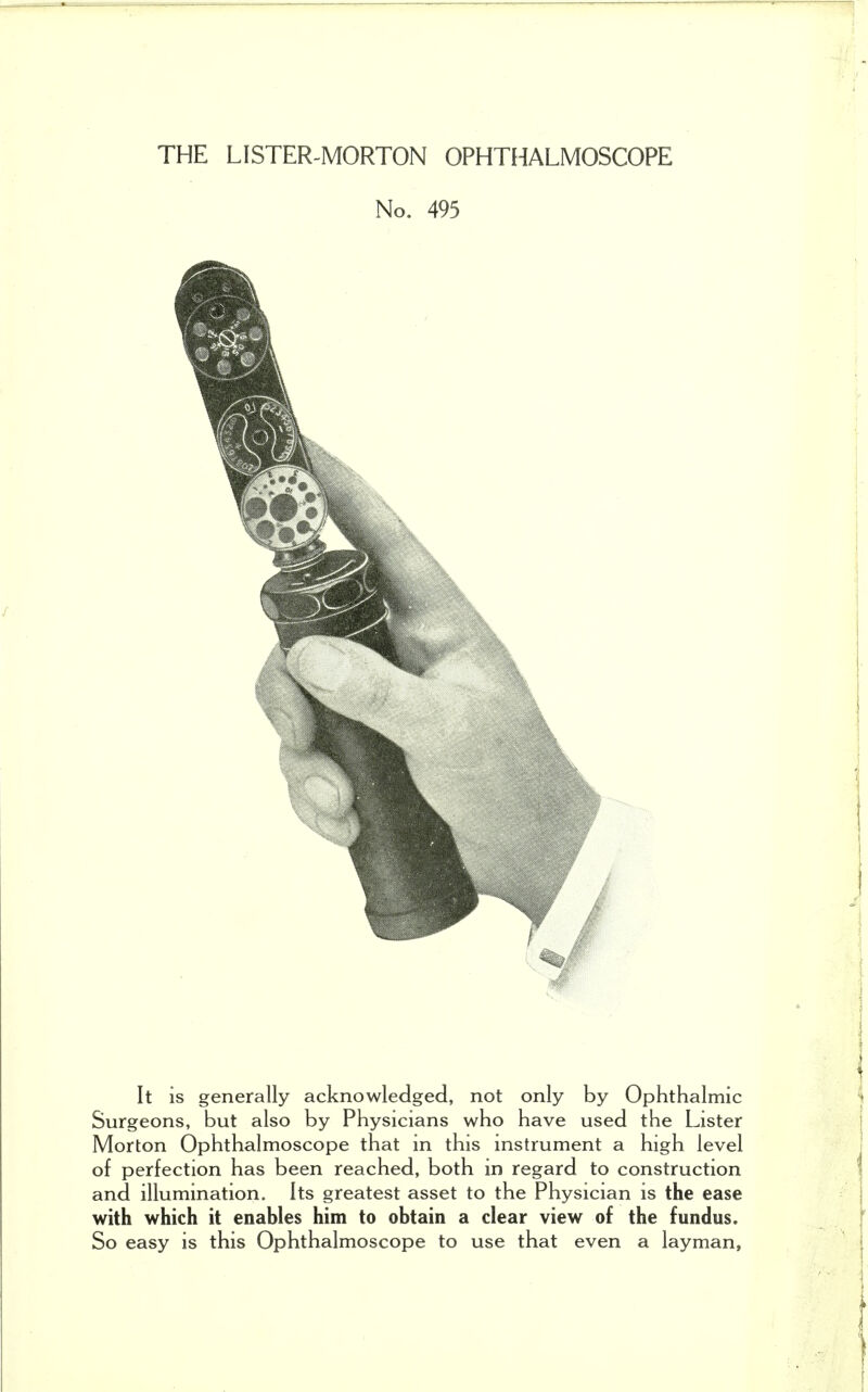 THE LISTER-MORTON OPHTHALMOSCOPE No. 495 It is generally acknowledged, not only by Ophthalmic Surgeons, but also by Physicians who have used the Lister Morton Ophthalmoscope that in this instrument a high level of perfection has been reached, both in regard to construction and illumination. Its greatest asset to the Physician is the ease with which it enables him to obtain a clear view of the fundus. So easy is this Ophthalmoscope to use that even a layman.