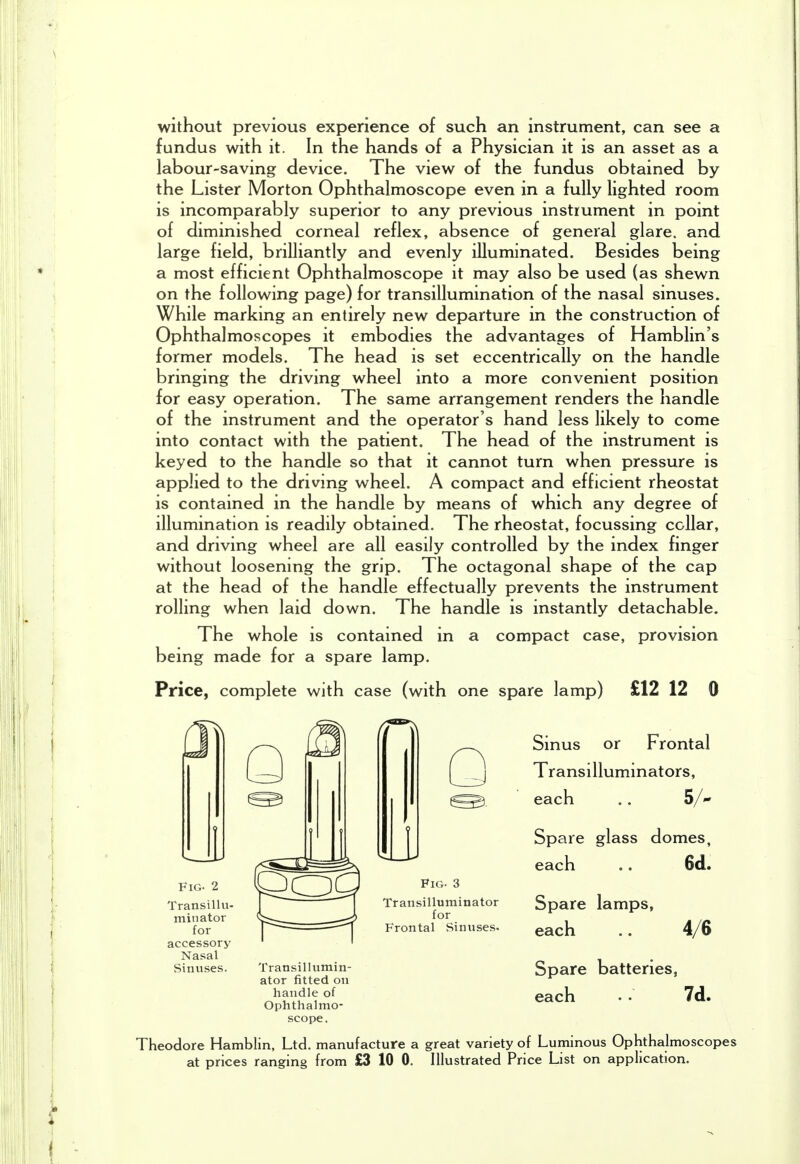 without previous experience of such an instrument, can see a fundus with it. In the hands of a Physician it is an asset as a labour-saving device. The view of the fundus obtained by the Lister Morton Ophthalmoscope even in a fully lighted room is incomparably superior to any previous instrument in point of diminished corneal reflex, absence of general glare, and large field, brilliantly and evenly illuminated. Besides being a most efficient Ophthalmoscope it may also be used (as shewn on the following page) for transillumination of the nasal sinuses. While marking an entirely new departure in the construction of Ophthalmoscopes it embodies the advantages of Hamblin's former models. The head is set eccentrically on the handle bringing the driving wheel into a more convenient position for easy operation. The same arrangement renders the handle of the instrument and the operator's hand less likely to come into contact with the patient. The head of the instrument is keyed to the handle so that it cannot turn when pressure is applied to the driving wheel. A compact and efficient rheostat is contained in the handle by means of which any degree of illumination is readily obtained. The rheostat, focussing collar, and driving wheel are all easily controlled by the index finger without loosening the grip. The octagonal shape of the cap at the head of the handle effectually prevents the instrument rolling when laid down. The handle is instantly detachable. The whole is contained in a compact case, provision being made for a spare lamp. Price, complete with case (with one spare lamp) £12 12 0 Fig. 2 Transillu- minator for accessory Nasal Sinuses. Transillumin- ator fitted on handle of Ophthalmo- scope, Q Fig. 3 Transilluminator for Frontal Sinuses. Sinus or Frontal Transilluminators, each .. S/ Spare glass domes, each .. 6d. Spare lamps, each 4/6 Spare batteries, each . 7d. Theodore Hamblin, Ltd. manufacture a great variety of Luminous Ophthalmoscopes at prices ranging from £3 10 0. Illustrated Price List on application.