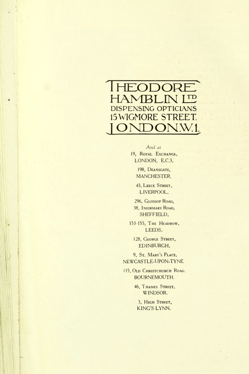 ' 1 HEXyOOREL HAMBLINIIB DISPENSING OPTICIANS 15WIGM0RE STREET. lOMDONNVl, And at 19, Royal Exchange, LONDON, E.C.3. 198. Deansgate, MANCHESTER. 43. Leece Street, LIVERPOOL. 296. GlossopRoad, 38, Infirmary Road, SHEFFIELD. 133-155, The Headrow. LEEDS. 128, George Street, EDINBURGH. 9, St. Mary's Place. NEWCASTLE-UPON-TYNE 115, Old Christchurch Road. BOURNEMOUTH. 46, Thames Street, WINDSOR. 3, High Street, KING'S LYNN.