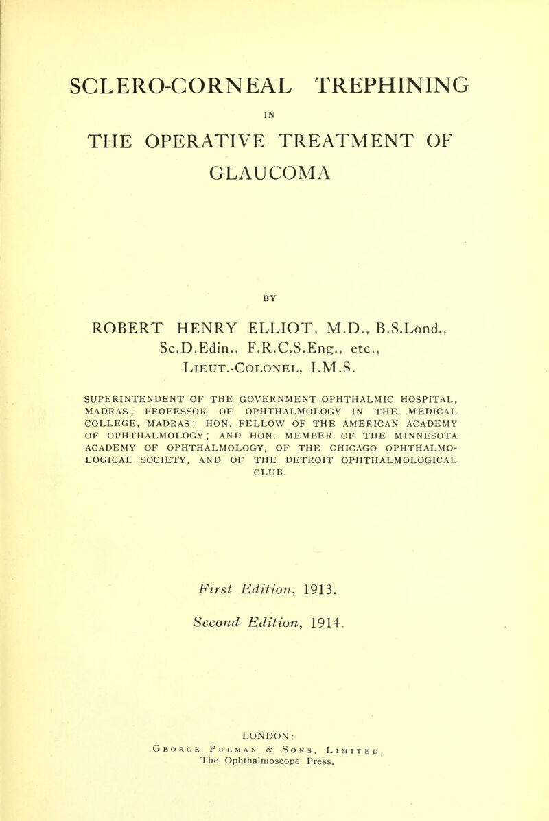 SCLERO-CORNEAL TREPHINING IN THE OPERATIVE TREATMENT OF GLAUCOMA BY ROBERT HENRY ELLIOT, M.D., B.S.Lond., Sc.D.Edin., F.R.C.S.Eng., etc., LlEUT.-COLONEL, LM.S. SUPERINTENDENT OF THE GOVERNMENT OPHTHALMIC HOSPITAL, madras; PROFESSOR OF OPHTHALMOLOGY IN THE MEDICAL COLLEGE, madras; HON. FELLOW OF THE AMERICAN ACADEMY OF ophthalmology; AND HON. MEMBER OF THE MINNESOTA ACADEMY OF OPHTHALMOLOGY, OF THE CHICAGO OPHTHALMO- LOGICAL SOCIETY, AND OF THE DETROIT OPHTH ALMOLOGICAL CLUB. First Edition, 1913. Second Edition, 1914. LONDON: George Pulman & Sons, Limited, The Ophthalmoscope Press.