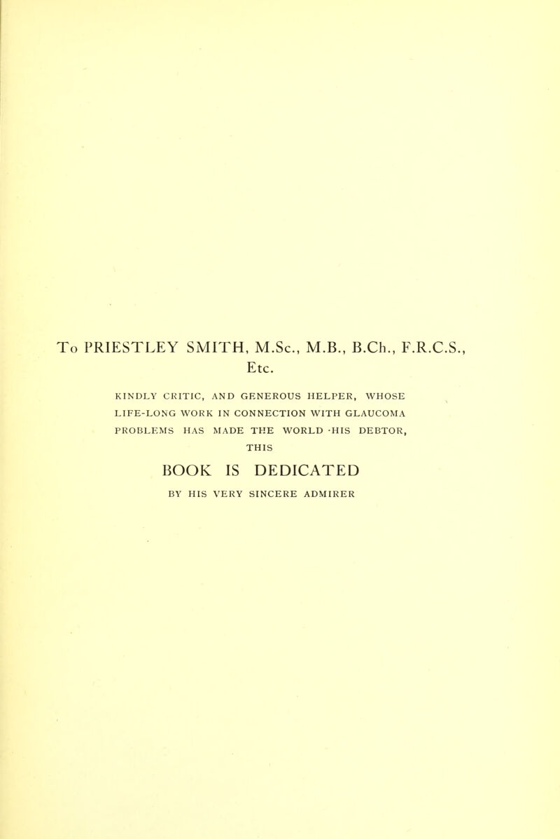 PRIESTLEY SMITH, M.Sc, M.B., B.Ch., F.R.C.S. Etc. KINDLY CRITIC, AND GENEROUS HELPER, WHOSE LIFE-LONG WORK IN CONNECTION WITH GLAUCOMA PROBLEMS HAS MADE THE WORLD -HIS DEBTOR, THIS BOOK IS DEDICATED BY HIS VERY SINCERE ADMIRER