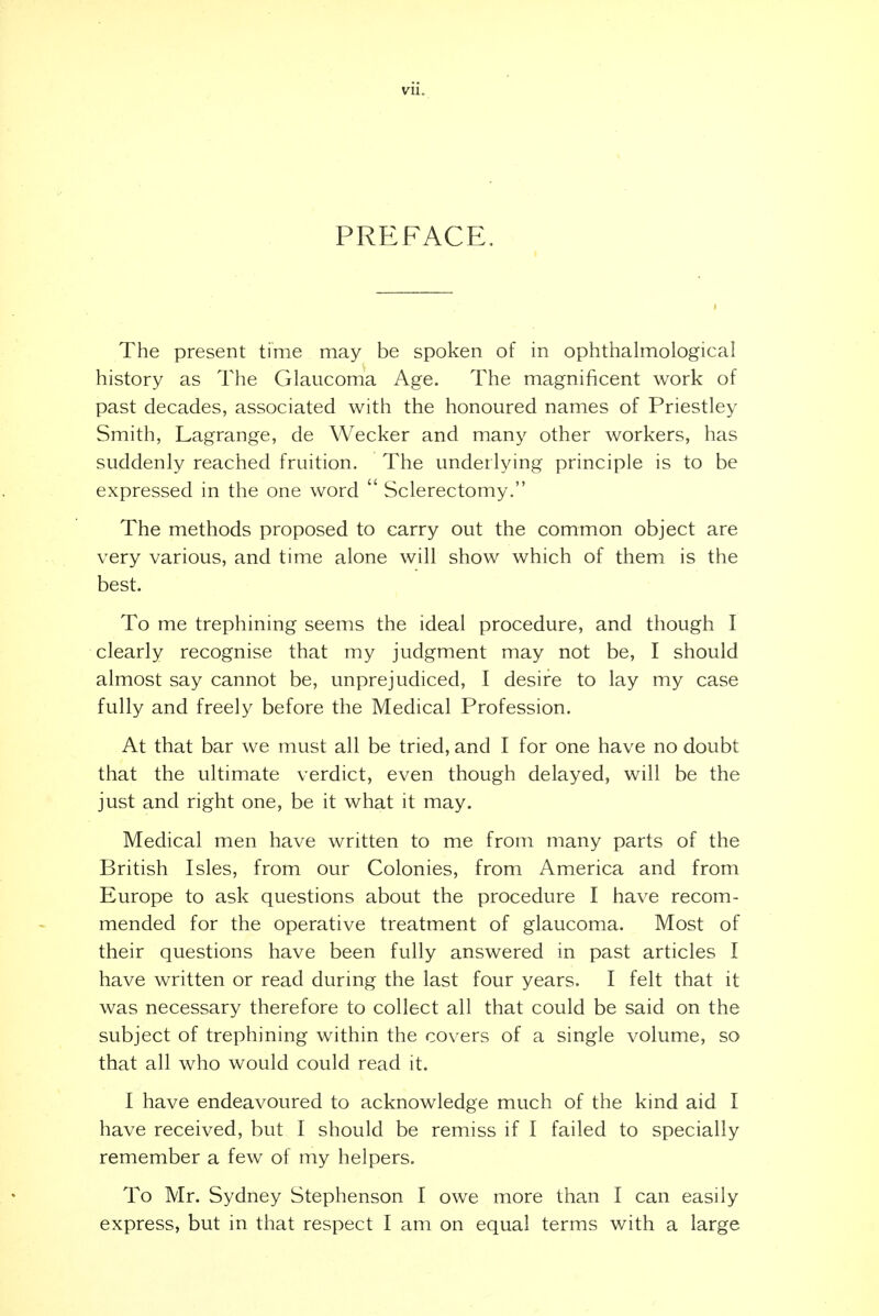 PREFACE, The present time may be spoken of in ophthalmological history as The Glaucoma Age. The magnificent work of past decades, associated with the honoured names of Priestley Smith, Lagrange, de Wecker and many other workers, has suddenly reached fruition. The underlying principle is to be expressed in the one word Sclerectomy. The methods proposed to carry out the common object are very various, and time alone will show which of them is the best. To me trephining seems the ideal procedure, and though I clearly recognise that my judgment may not be, I should almost say cannot be, unprejudiced, I desire to lay my case fully and freely before the Medical Profession. At that bar we must all be tried, and I for one have no doubt that the ultimate verdict, even though delayed, will be the just and right one, be it what it may. Medical men have written to me from many parts of the British Isles, from our Colonies, from America and from Europe to ask questions about the procedure I have recom- mended for the operative treatment of glaucoma. Most of their questions have been fully answered in past articles I have written or read during the last four years. I felt that it was necessary therefore to collect all that could be said on the subject of trephining within the covers of a single volume, so that all who would could read it. I have endeavoured to acknowledge much of the kind aid I have received, but I should be remiss if I failed to specially remember a few of my helpers. To Mr. Sydney Stephenson I owe more than I can easily