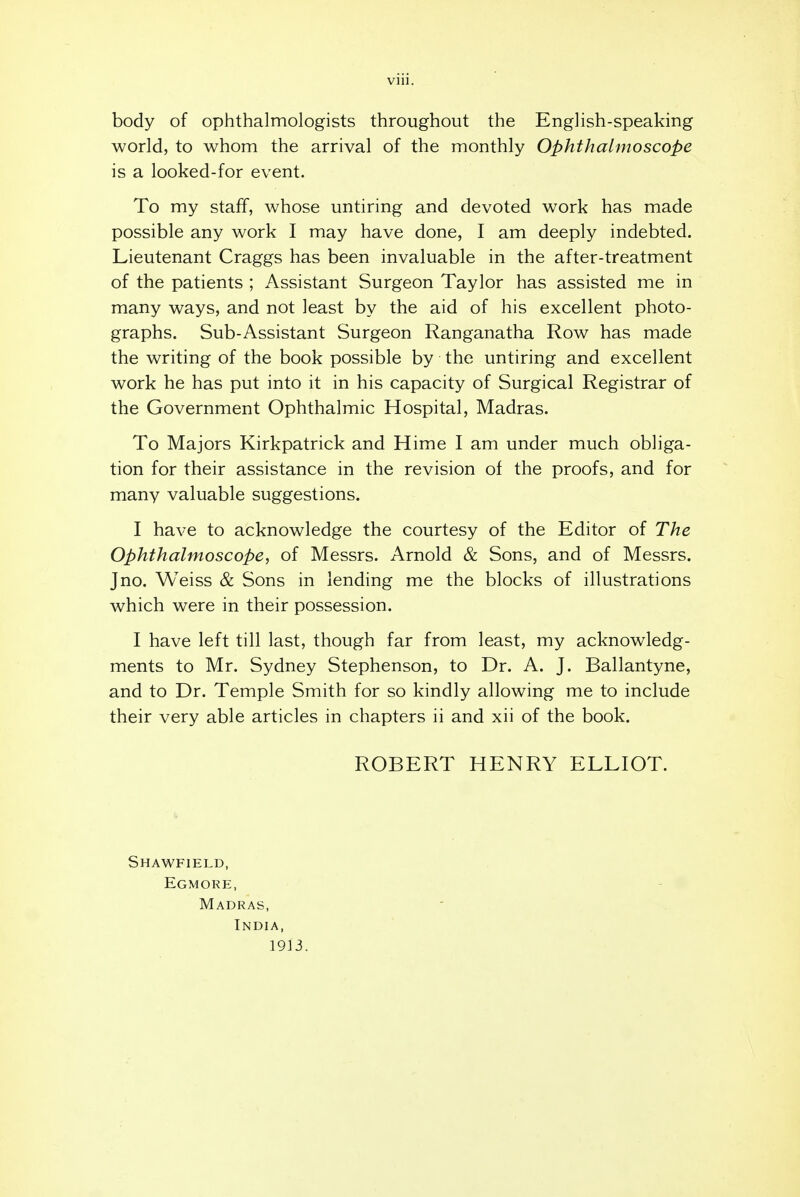 body of ophthalmologists throughout the English-speaking world, to whom the arrival of the monthly Ophthalmoscope is a looked-for event. To my staff, whose untiring and devoted work has made possible any work I may have done, I am deeply indebted. Lieutenant Craggs has been invaluable in the after-treatment of the patients ; Assistant Surgeon Taylor has assisted me in many ways, and not least by the aid of his excellent photo- graphs. Sub-Assistant Surgeon Ranganatha Row has made the writing of the book possible by the untiring and excellent work he has put into it in his capacity of Surgical Registrar of the Government Ophthalmic Hospital, Madras. To Majors Kirkpatrick and Hime I am under much obliga- tion for their assistance in the revision of the proofs, and for many valuable suggestions. I have to acknowledge the courtesy of the Editor of The Ophthalmoscope, of Messrs. Arnold & Sons, and of Messrs. J no. Weiss & Sons in lending me the blocks of illustrations which were in their possession. I have left till last, though far from least, my acknowledg- ments to Mr. Sydney Stephenson, to Dr. A. J. Ballantyne, and to Dr. Temple Smith for so kindly allowing me to include their very able articles in chapters ii and xii of the book. ROBERT HENRY ELLIOT. Shawfield, Egmore, Madras, India, 1913.