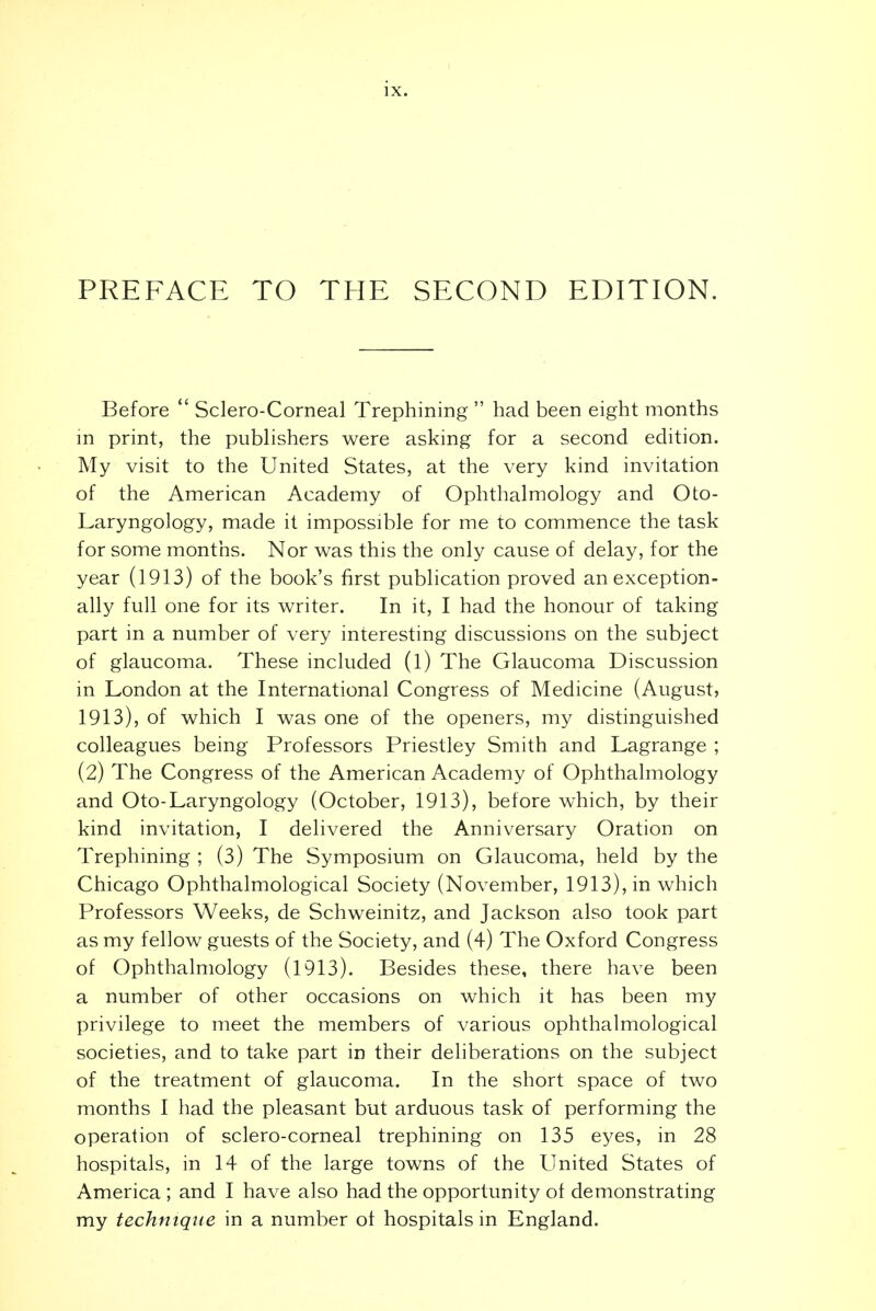 PREFACE TO THE SECOND EDITION. Before  Sclero-Corneal Trephining  had been eight months in print, the publishers were asking for a second edition. My visit to the United States, at the very kind invitation of the American Academy of Ophthalmology and Oto- Laryngology, made it impossible for me to commence the task for some months. Nor was this the only cause of delay, for the year (1913) of the book's first publication proved an exception- ally full one for its writer. In it, I had the honour of taking part in a number of very interesting discussions on the subject of glaucoma. These included (l) The Glaucoma Discussion in London at the International Congress of Medicine (August, 1913), of which I was one of the openers, my distinguished colleagues being Professors Priestley Smith and Lagrange ; (2) The Congress of the American Academy of Ophthalmology and Oto-Laryngology (October, 1913), before which, by their kind invitation, I delivered the Anniversary Oration on Trephining ; (3) The Symposium on Glaucoma, held by the Chicago Ophthalmological Society (November, 1913), in which Professors Weeks, de Schweinitz, and Jackson also took part as my fellow guests of the Society, and (4) The Oxford Congress of Ophthalmology (1913). Besides these, there have been a number of other occasions on which it has been my privilege to meet the members of various ophthalmological societies, and to take part in their deliberations on the subject of the treatment of glaucoma. In the short space of two months I had the pleasant but arduous task of performing the operation of sclero-corneal trephining on 135 eyes, in 28 hospitals, in 14 of the large towns of the United States of America ; and I have also had the opportunity ot demonstrating my technique in a number ot hospitals in England.