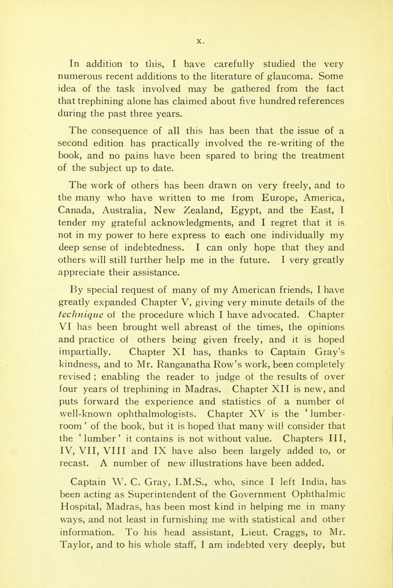 In addition to this, I have carefully studied the very numerous recent additions to the literature of glaucoma. Some idea of the task involved may be gathered from the fact that trephining alone has claimed about five hundred references during the past three years. The consequence of all this has been that the issue of a second edition has practically involved the re-writing of the book, and no pains have been spared to bring the treatment of the subject up to date. The work of others has been drawn on very freely, and to the many who have written to me from Europe, America, Canada, Australia, New Zealand, Egypt, and the East, I tender my grateful acknowledgments, and I regret that it is not in my power to here express to each one individually my deep sense of indebtedness. I can only hope that they and others will still further help me in the future. I very greatly appreciate their assistance. By special request of many of my American friends, I have greatly expanded Chapter V, giving very minute details of the technique ot the procedure which I have advocated. Chapter VI has been brought well abreast of the times, the opinions and practice of others being given freely, and it is hoped impartially. Chapter XI has, thanks to Captain Gray's kindness, and to Mr. Ranganatha Row's work, been completely revised ; enabling the reader to judge of the results of over four years of trephining in Madras. Chapter XII is new, and puts forward the experience and statistics of a number of well-known ophthalmologists. Chapter XV is the ' lumber- room ' of the book, but it is hoped that many will consider that the 'lumber' it contains is not without value. Chapters III, IV, VII, VIII and IX have also been largely added to, or recast. A number of new illustrations have been added. Captain W. C. Gray, I.M.S., who, since I left India, has been acting as Superintendent of the Government Ophthalmic Hospital, Madras, has been most kind in helping me in many ways, and not least in furnishing me with statistical and other information. To his head assistant, Lieut. Craggs, to Mr. Taylor, and to his whole staff, I am indebted very deeply, but