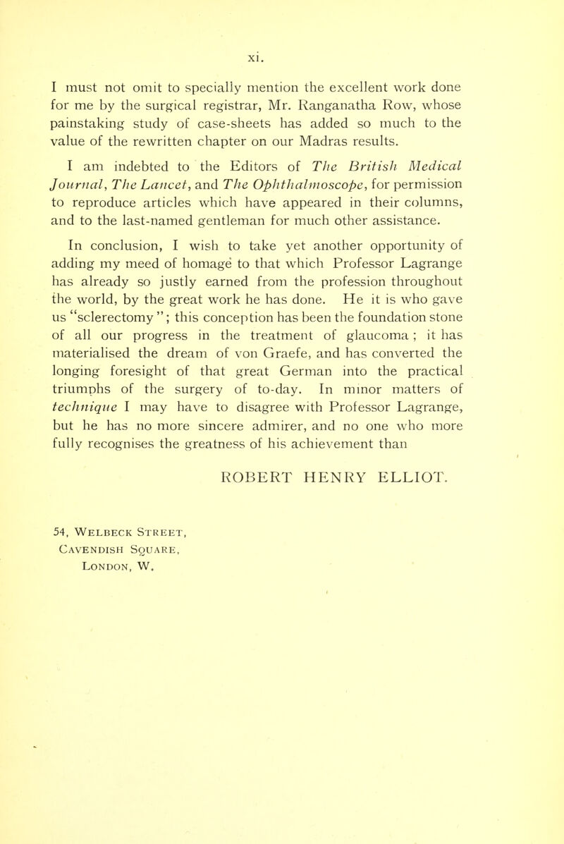 I must not omit to specially mention the excellent work done for me by the surgical registrar, Mr. Ranganatha Row, whose painstaking study of case-sheets has added so much to the value of the rewritten chapter on our Madras results. I am indebted to the Editors of Tlie British Medical Journal, The Lancet, and The Ophthalmoscope, for permission to reproduce articles which have appeared in their columns, and to the last-named gentleman for much other assistance. In conclusion, I wish to take yet another opportunity of adding my meed of homage to that which Professor Lagrange has already so justly earned from the profession throughout the world, by the great work he has done. He it is who gave us sclerectomy ; this conception has been the foundation stone of all our progress in the treatment of glaucoma; it has materialised the dream of von Graefe, and has converted the longing foresight of that great German into the practical triumphs of the surgery of to-day. In mmor matters of technique I may have to disagree with Professor Lagrange, but he has no more sincere admirer, and no one who more fully recognises the greatness of his achievement than ROBERT HENRY ELLIOT. 54, Welbeck Street, Cavendish Square, London, W,