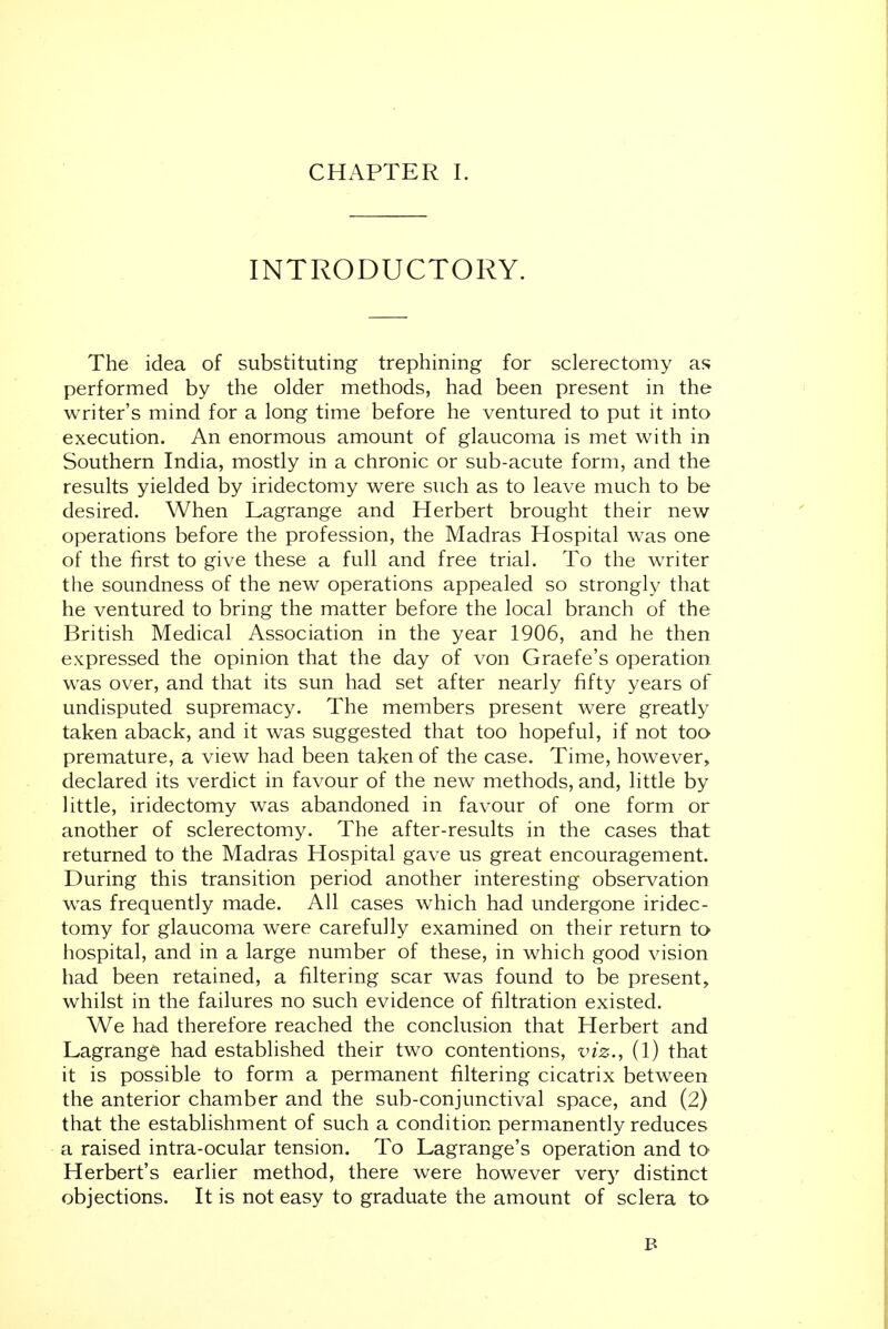 INTRODUCTORY. The idea of substituting trephining for sclerectomy as performed by the older methods, had been present in the writer's mind for a long time before he ventured to put it into execution. An enormous amount of glaucoma is met with in Southern India, mostly in a chronic or sub-acute form, and the results yielded by iridectomy were such as to leave much to be desired. When Lagrange and Herbert brought their new operations before the profession, the Madras Hospital was one of the first to give these a full and free trial. To the writer the soundness of the new operations appealed so strongly that he ventured to bring the matter before the local branch of the British Medical Association in the year 1906, and he then expressed the opinion that the day of von Graefe's operation was over, and that its sun had set after nearly fifty years of undisputed supremacy. The members present were greatly taken aback, and it was suggested that too hopeful, if not too premature, a view had been taken of the case. Time, however, declared its verdict in favour of the new methods, and, little by little, iridectomy was abandoned in favour of one form or another of sclerectomy. The after-results in the cases that returned to the Madras Hospital gave us great encouragement. During this transition period another interesting observation was frequently made. All cases which had undergone iridec- tomy for glaucoma were carefully examined on their return to hospital, and in a large number of these, in which good vision had been retained, a filtering scar was found to be present, whilst in the failures no such evidence of filtration existed. We had therefore reached the conclusion that Herbert and Lagrange had established their two contentions, viz., (1) that it is possible to form a permanent filtering cicatrix between the anterior chamber and the sub-conjunctival space, and (2) that the establishment of such a condition permanently reduces a raised intra-ocular tension. To Lagrange's operation and to Herbert's earlier method, there were however very distinct objections. It is not easy to graduate the amount of sclera to B