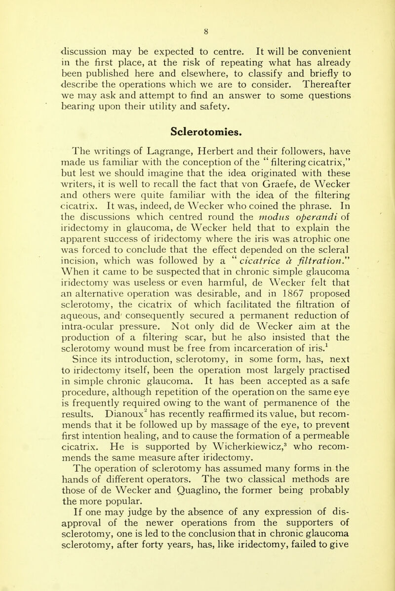 discussion may be expected to centre. It will be convenient in the first place, at the risk of repeating what has already been published here and elsewhere, to classify and briefly to describe the operations which we are to consider. Thereafter we may ask and attempt to find an answer to some questions bearing upon their utility and safety. Sclerotomies. The writings of Lagrange, Herbert and their followers, have made us familiar with the conception of the  filtering cicatrix, but lest we should imagine that the idea originated with these writers, it is well to recall the fact that von Graefe, de Wecker and others were quite familiar with the idea of the filtering cicatrix. It was, indeed, de Wecker who coined the phrase. In the discussions which centred round the modus operandi of iridectomy in glaucoma, de Wecker held that to explain the apparent success of iridectomy where the iris was atrophic one was forced to conclude that the effect depended on the scleral incision, which was followed by a  cicatrice a filtration.'' When it came to be suspected that in chronic simple glaucoma iridectomy was useless or even harmful, de Wecker felt that an alternative operation was desirable, and in 1867 proposed sclerotomy, the cicatrix of which facilitated the filtration of aqueous, and' consequently secured a permanent reduction of intra-ocular pressure. Not only did de Wecker aim at the production of a filtering scar, but he also insisted that the sclerotomy wound must be free from incarceration of iris.^ Since its introduction, sclerotomy, in some form, has, next to iridectomy itself, been the operation most largely practised in simple chronic glaucoma. It has been accepted as a safe procedure, although repetition of the operation on the same eye is frequently required owing to the want of permanence of the results. Dianoux has recently reaffirmed its value, but recom- mends that it be followed up by massage of the eye, to prevent first intention healing, and to cause the formation of a permeable cicatrix. He is supported by Wicherkiewicz,^ who recom- mends the same measure after iridectomy. The operation of sclerotomy has assumed many forms in the hands of different operators. The two classical methods are those of de Wecker and Quaglino, the former being probably the more popular. If one may judge by the absence of any expression of dis- approval of the newer operations from the supporters of sclerotomy, one is led to the conclusion that in chronic glaucoma sclerotomy, after forty years, has, like iridectomy, failed to give