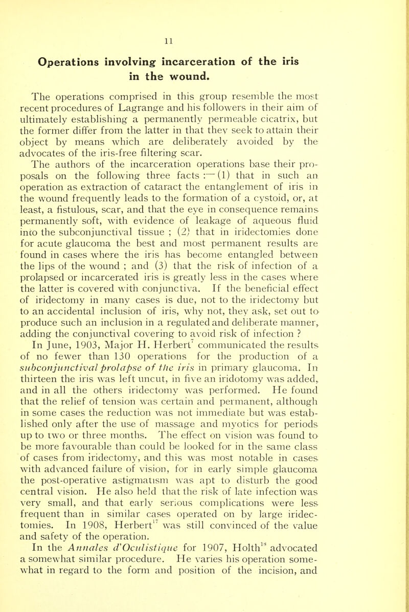 Operations involving: incarceration of the iris in the wound. The operations comprised in this group resemble the most recent procedures of Lagrange and his followers in their aim of ultimately estabhshing a permanently permeable cicatrix, but the former differ from the latter in that they seek to attain their object by means which are dehberately avoided by the advocates of the iris-free filtering scar. The authors of the incarceration operations base their pro- posals on the following three facts:—(l) that in such an operation as extraction of cataract the entanglement of iris in the wound frequently leads to the formation of a cystoid, or, at least, a fistulous, scar, and that the eye in consequence remains permanently soft, with evidence of leakage of aqueous fluid inco the subconjunctival tissue ; (2) that in iridectomies done for acute glaucoma the best and most permanent results are found in cases where the iris has become entangled between the lips ot the wound ; and (3) that the risk of infection of a prolapsed or incarcerated iris is greatly less in the cases where the latter is covered with conjunctiva. If the beneficial effect of iridectomy in many cases is due, not to the iridectomy but to an accidental inclusion of iris, why not, they ask, set out lO' produce such an inclusion in a regulated and deliberate manner,, adding the conjunctival covering to avoid risk of infection ? In June, 1903, Major H. Herbert' communicated the results of no fewer than 130 operations for the production of a siihconjiinctivalprolapse of the iris in primary glaucoma. In thirteen the iris was left uncut, in five an iridotomy was added^ and in all the others iridectomy was performed. He found that the relief of tension was certain and permanent, although in some cases the reduction was not immediate but was estab- lished only after the use of massage and myotics for periods up to two or three months. The effect on vision was found to be more favourable than could be looked for in the same class of cases from iridectomy, and this was most notable in cases with advanced failure of vision, for in early simple glaucoma the post-operative astigmatism was apt to disturb the good central vision. He also held that the risk of late infection was very small, and that early senous complications were less frequent than in similar cases operated on by large iridec- tomies. In 1908, Herbert^' was still convinced of the value and safety of the operation. In the Aniiales Oculistique for 1907, Holth advocated a somewhat similar procedure. He varies his operation some- what in regard to the form and position of the incision, and