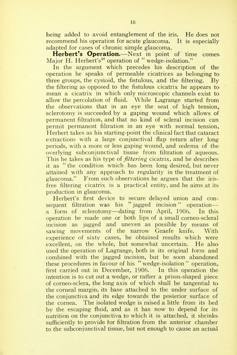 being added to avoid entanglement of the iris. He does not recommend his operation for acute glaucoma. It is especially adapted for cases of chronic simple glaucoma. Herbert's Operation.—Next in point of time comes Major H. Herbert's'^^ operation of  wedge-isolation. In the argument which precedes his description of the operation he speaks of permeable cicatrices as belonging to three groups, the cystoid, the fistulous, and the filtering. By the filtering as opposed to the fistulous cicatrix he appears to mean a cicatrix in which only microscopic channels exist to allow the percolation of fluid. While Lagrange started from the observations that in an eye the seat of high tension^ sclerotomy is succeeded by a gaping wound which allows of permanent filtration, and that no kind of scleral incision can permit permanent filtration in an eye with normal tension, Herbert takes as his starting-point the clinical fact that cataract extractions with a large conjunctival flap return after long periods, with a more or less gaping wound, and oedema of the overlying subconjunctival tissue from filtration of aqueous. This he takes as his type of filtering cicatrix, and he describes it as  the condition which has been long desired, but never attained with any approach to regularity in the treatment of glaucoma. P'rom such observations he argues that the iris- free filtering cicatrix is a practical entity, and he aims at its production in glaucoma. Herbert's first device to secure delayed union and con- sequent filtration was his jagged incision operation— a form of sclerotomy—dating from April, 1906. In this operation he made one or both lips of a small corneo-scleral incision as jagged and uneven as possible by means of sawing movements of the narrow Graefe knife. With experience of sixty cases, he obtained results which were excellent, on the whole, but somewhat uncertain. He also used the operation of Lagrange, both in its original form and combined with the jagged incision, but he soon abandoned these procedures in favour of his  wedge-isolation  operation, first carried out in December, 1906. In this operation the intention is to cut out a wedge, or rather a prism-shaped piece of corneo-sclera, the long axis of which shall be tangential to the corneal margin, its base attached to the under surface of the conjunctiva and its edge towards the posterior surface of the cornea. The isolated wedge is raised a little from its bed by the escaping fluid, and as it has now to depend for its nutrition on the conjunctiva to which it is attached, it shrinks sufficiently to provide for filtration from the anterior chamber to the subconjunctival tissue, but not enough to cause an actual