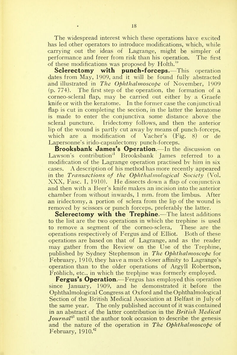 The widespread interest which these operations have excited has led other operators to introduce modifications, which, while carrying out the ideas of Lagrange, might be simpler of performance and freer from risk than his operation. The first of these modifications was proposed by Holth/^ Sclerectomy with punch-forceps-—This operation dates from May, 1909, and it will be found fully abstracted and illustrated in The Ophthalmoscope of November, 1909 (p. 774). The first step of the operation, the formation of a corneo-scleral flap, may be carried out either by a Graefe knife or with the keratome. In the former case the conjunctival flap is cut in completing the section, in the latter the keratome is made to enter the conjunctiva some distance above the scleral puncture. Iridectomy follows, and then the anterior lip of the wound is partly cut away by means of punch-forceps, which are a modification of Vacher's (Fig. 8) or de Lapersonne's irido-capsulectomy punch-forceps. Brooksbank James's Operation.—In the discussion on Lawson's contribution'^ Brooksbank James referred to a modification of the Lagrange operation practised bv him in six cases. A description of his method has more recently appeared in the Transactions of the Ophthahnological Society (Vol. XXX, Fasc. I, 1910). He dissects down a flap of conjunctiva and then with a Beer's knife makes an incision into the anterior chamber from without inwards, 1 mm. from the limbus. After an iridectomy, a portion of sclera from the lip of the wound is removed by scissors or punch forceps, preferably the latter. Sclerectomy with the Trephine.—The latest additions to the list are the two operations in which the trephine is used to remove a segment of the corneo-sclera. These are the operations respectively of Fergus and of Elhot. Both of these operations are based on that of Lagrange, and as the reader may gather from the Review on the Use of the Trephine, published by Sydney Stephenson in The Ophthalmoscope for February, 1910, they have a much closer affinity to Lagrange's operation than to the older operations of Argyll Robertson, Frohlich, etc., in which the trephine was formerly employed. Fergus's Operation.—Fergus has employed this operation since January, 1909, and he demonstrated it before the Ophthalmological Congress at Oxford and the Ophthalmological Section of the British Medical Association at Belfast in July of the same year. The only published account of it was contained in an abstract of the latter contribution in the British Medical Journal^^ until the author took occasion to describe the genesis and the nature of the operation in The Ophthalmoscope of February, 1910.''