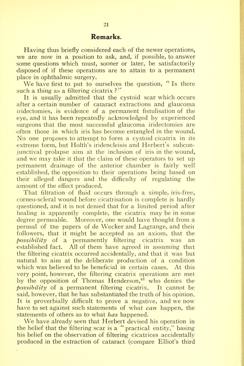 Remarks. Having thus briefly considered each of the newer operations, we are now in a position to ask, and, if possible, to answer some questions which must, sooner or later, be satisfactorily disposed of if these operations are to attain to a permanent place in ophthalmic surgery. We have first to put to ourselves the question,  Is there such a thing as a filtering cicatrix ? It is usually admitted that the cystoid scar which occurs after a certain number of cataract extractions and glaucoma iridectomies, is evidence of a permanent fistulisation of the •eye, and it has been repeatedly acknowledged by experienced surgeons that the most successful glaucoma iridectomies are •often those in which iris has become entangled in the wound. No one proposes to attempt to form a cystoid cicatrix in its extreme form, but Holth's iridencleisis and Herbert's subcon- junctival prolapse aim at the inclusion of iris in the wound, and we may take it that the claim of these operators to set up permanent drainage of the anterior chamber is fairly well established, the opposition to their operations being based on their alleged dangers and the difficulty of regulating the amount of the effect produced. That filtration of fluid occurs through a simple, iris-free, corneo-scleral wound before cicatrisation is complete is hardly questioned, and it is not denied that for a limited period after healing is apparently complete, the cicatrix may be in some degree permeable. Moreover, one would have thought from a perusal of the papers of de Wecker and Lagrange, and theii followers, that it might be accepted as an axiom, that the possibility of a permanently filtering cicatrix was an established fact. All of them have agreed in assuming that the filtering cicatrix occurred accidentally, and that it was but natural to aim at the deliberate production of a condition which was believed to be beneficial in certain cases. At this very point, however, the filtering cicatrix operations are met by the opposition of Thomas Henderson,^^ who denies the jyossihility of a permanent filtering cicatrix. It cannot be said, however, that he has substantiated the truth of his opinion. It is proverbially difficult to prove a negative, and w^e now have to set against such statements of what can happen, the statements of others as to what has happened. We have already seen that Herbert devised his operation in the belief that the filtering scar is a  practical entity, basing his belief on the observation of filtering cicatrices accidentally produced in the extraction of cataract (compare Elliot's third