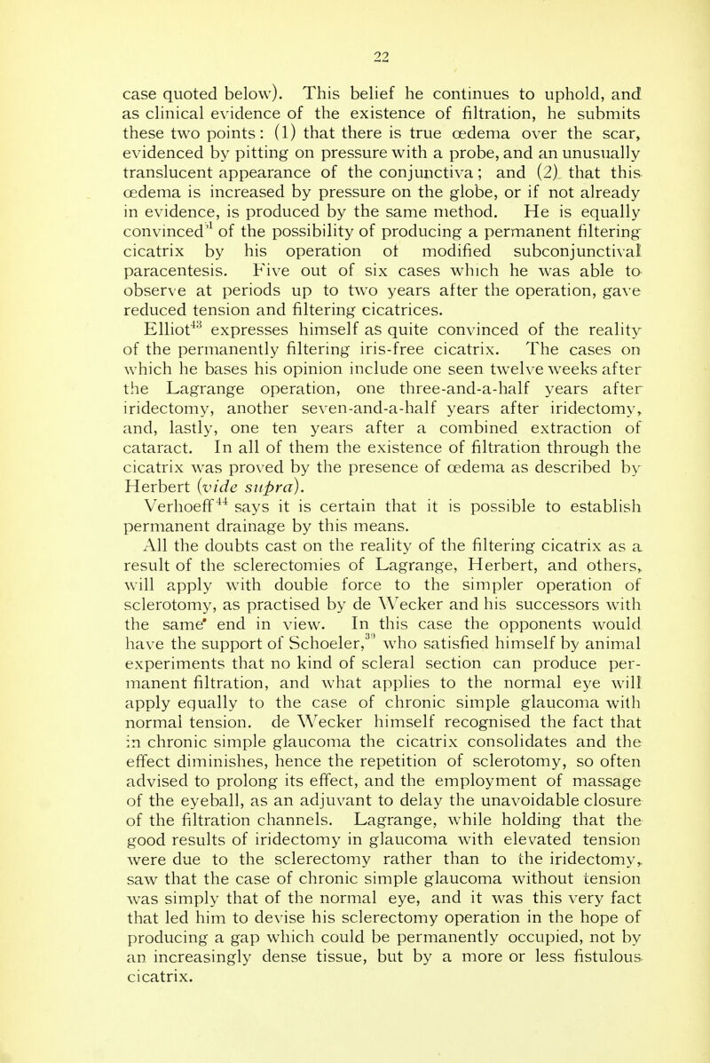 case quoted below). This belief he continues to uphold, and as clinical evidence of the existence of filtration, he submits these two points: (l) that there is true oedema over the scar, evidenced by pitting on pressure with a probe, and an unusually translucent appearance of the conjunctiva; and (2), that this oedema is increased by pressure on the globe, or if not already in evidence, is produced by the same method. He is equally convinced'^ of the possibility of producing a permanent filtering cicatrix by his operation of modified subconjunctival paracentesis. Five out of six cases which he was able to observe at periods up to two years after the operation, gave reduced tension and filtering cicatrices. Elliot^'^ expresses himself as quite convinced of the reality of the permanently filtering iris-free cicatrix. The cases on which he bases his opinion include one seen twelve weeks after the Lagrange operation, one three-and-a-half years after iridectomy, another seven-and-a-half years after iridectomy, and, lastly, one ten years after a combined extraction of cataract. In all of them the existence of filtration through the cicatrix was proved by the presence of oedema as described by Herbert {vide supra). Verhoeff says it is certain that it is possible to establish permanent drainage by this means. All the doubts cast on the reality of the filtering cicatrix as a result of the sclerectomies of Lagrange, Herbert, and others, will apply with double force to the simpler operation of sclerotomy, as practised by de Wecker and his successors with the same* end in view. In this case the opponents would have the support of Schoeler,^ ' who satisfied himself by animal experiments that no kind of scleral section can produce per- manent filtration, and what applies to the normal eye will apply equally to the case of chronic simple glaucoma with normal tension, de Wecker himself recognised the fact that in chronic simple glaucoma the cicatrix consolidates and the effect diminishes, hence the repetition of sclerotomy, so often advised to prolong its efi'ect, and the employment of massage of the eyeball, as an adjuvant to delay the unavoidable closure of the filtration channels. Lagrange, w^hile holding that the good results of iridectomy in glaucoma with elevated tension were due to the sclerectomy rather than to the iridectomy,, saw that the case of chronic simple glaucoma without tension was simply that of the normal eye, and it was this very fact that led him to devise his sclerectomy operation in the hope of producing a gap which could be permanently occupied, not by an. increasingly dense tissue, but by a more or less fistulous cicatrix.