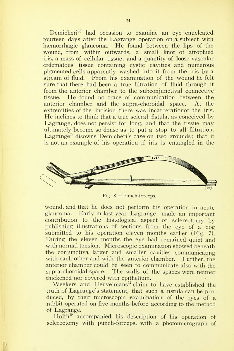 Demicheri^^ had occasion to examine an eye enucleated fourteen days after the Lagrange operation on a subject with haemorrhagic glaucoma. He found between the lips of the wound, from within outwards, a small knot of atrophied iris, a mass of cellular tissue, and a quantity of loose vascular cedematous tissue containing cystic cavities and numerous pigmented cells apparently washed into it from the iris by a stream of fluid. From his examination of the wound he felt sure that there had been a true filtration of fluid through it from the anterior chamber to the subconjunctival connective tissue. He found no trace of communication between the anterior chamber and the supra-choroidal space. At the extremities of the incision there was incarcerationof the iris. He inclines to think that a true scleral fistula, as conceived by Lagrange, does not persist for long, and that the tissue may ultimately become so dense as to put a stop to all filtration. Lagrange'^ disowns Demicheri's case on two grounds; that it is not an example of his operation if iris is entangled in the Fig. 8.—Punch-forceps. wound, and that he does not perform his operation in acute glaucoma. Early in last year Lagrange made an important contribution to the histological aspect of sclerectomy by publishing illustrations of sections from the eye of a dog submitted to his operation eleven months earlier (Fig. 7). During the eleven months the eye had remained quiet and with normal tension. Microscopic examination showed beneath the conjunctiva larger and smaller cavities communicating with each other and with the anterior chamber. Further, the anterior chamber could be seen to communicate also with the supra-choroidal space. The walls of the spaces w^ere neither thickened nor covered with epithelium. Weekers and Heuvelmans^^ claim to have established the truth of Lagrange's statement, that such a fistula can be pro- duced, by their microscopic examination of the eyes of a rabbit operated on five months before according to the method of Lagrange. Holth^^ accompanied his description of his operation of sclerectomy with punch-forceps, with a photomicrograph of /