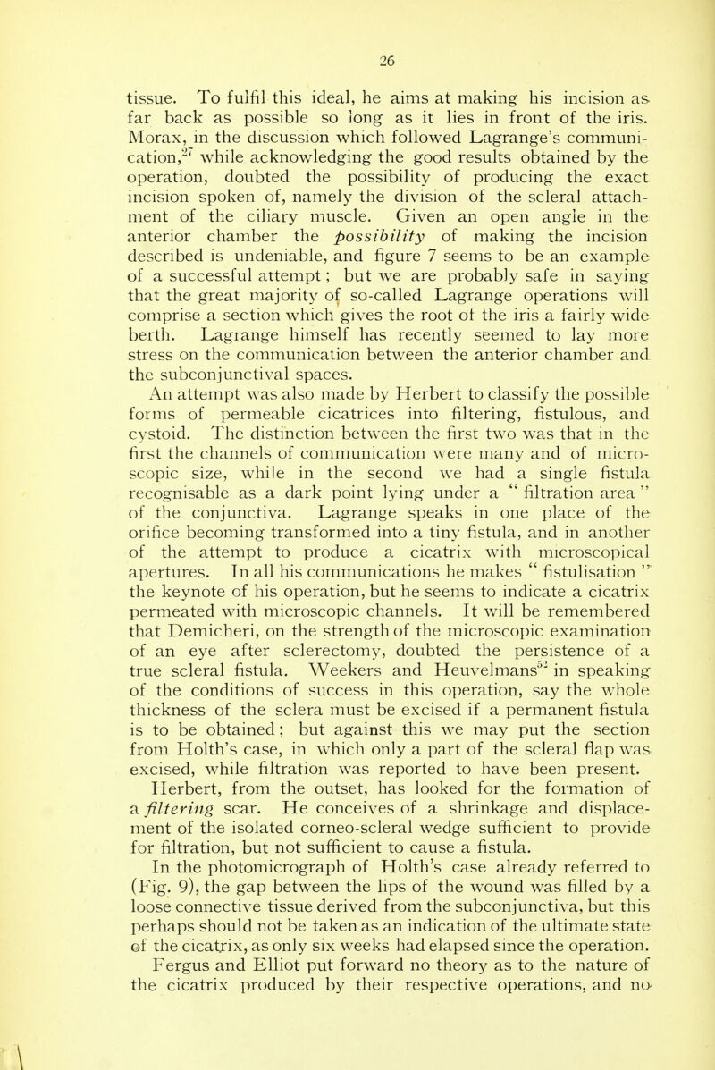 tissue. To fulfil this ideal, he aims at making his incision as far back as possible so long as it lies in front of the iris. Morax, in the discussion which followed Lagrange's communi- cation,'-^'' while acknowledging the good results obtained by the operation, doubted the possibility of producing the exact incision spoken of, namely the division of the scleral attach- ment of the ciliary muscle. Given an open angle in the anterior chamber the possibility of making the incision described is undeniable, and figure 7 seems to be an example of a successful attempt; but we are probably safe in saying that the great majority of so-called Lagrange operations will comprise a section which gives the root of the iris a fairly wide berth. Lagrange himself has recently seemed to lay more stress on the communication between the anterior chamber and the subconjunctival spaces. An attempt was also made by Herbert to classify the possible forms of permeable cicatrices into filtering, fistulous, and cystoid. The distinction between the first two was that in the first the channels of communication were many and of micro- scopic size, while in the second we had a single fistula recognisable as a dark point lying under a  filtration area  of the conjunctiva. Lagrange speaks in one place of the orifice becoming transformed into a tiny fistula, and in another of the attempt to produce a cicatrix with microscopical apertures. In all his communications he makes  fistulisation the keynote of his operation, but he seems to indicate a cicatrix permeated with microscopic channels. It will be remembered that Demicheri, on the strength of the microscopic examination of an eye after sclerectomy, doubted the persistence of a true scleral fistula. Weekers and Heuvelmans'''' in speaking of the conditions of success in this operation, say the whole thickness of the sclera must be excised if a permanent fistula is to be obtained; but against this we may put the section from Holth's case, in which only a part of the scleral flap was excised, while filtration was reported to have been present. Herbert, from the outset, has looked for the formation of a filtering, scar. He conceives of a shrinkage and displace- ment of the isolated corneo-scleral wedge sufficient to provide for filtration, but not sufficient to cause a fistula. In the photomicrograph of Holth's case already referred to (Fig. 9), the gap between the lips of the wound was filled by a loose connective tissue derived from the subconjunctiva, but this perhaps should not be taken as an indication of the ultimate state of the cicatrix, as only six weeks had elapsed since the operation. Fergus and Elliot put forward no theory as to the nature of the cicatrix produced by their respective operations, and no \