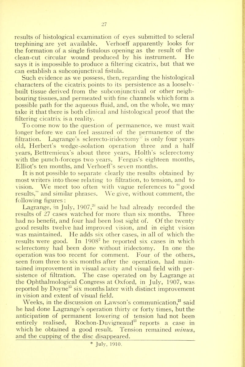 results of histological examination of eyes submitted to scleral trephining are yet available. Verhoeff apparently looks for the formation of a single fistulous opening as the result of the clean-cut circular wound produced by his instrument. He says it is impossible to produce a filtering cicatrix, but that we can establish a subconjunctival fistula. Such evidence as we possess, then, regarding the histological characters of the cicatrix points to its persistence as a loosely- built tissue derived from the subconjunctival or other neigh- bouring tissues, and permeated with fine channels which form a possible path for the aqueous fluid, and, on the whole, we may take it that there is both clinical and histological proof that the filtering cicatrix is a reality. To come now to the question of permanence, we must wait longer before we can feel assured of the permanence of the filtration. Lagrange's sclerecto-iridectomyis only four years old, Herbert's w^edge-isolation operation three and a half years, Bettremieux's about three years, Holth's sclerectomy with the punch-forceps two years, Fergus's eighteen months,. Elliot's ten months, and Verhoeff's seven months. It is not possible to separate clearly the results obtained by most writers into those relating to filtration, to tension, and to vision. We meet too often with vague references to good results, and similar phrases. We give, without comment, the following figures: Lagrange, in July, 1907,''' said he had already recorded the results of 27 cases watched for more than six months. Three had no benefit, and four had been lost sight of. Of the twenty good results twelve had improved vision, and in eight vision was maintained. He adds six other cases, in all of which the results were good. In 1908 he reported six cases in which sclerectomy had been done without iridectomy. In one the operation was too recent for comment. Four of the others, seen from three to six months after the operation, had main- tained improvement in visual acuity and visual field with per- sistence of filtration. The case operated on by Lagrange at the Ophthalmological Congress at Oxford, in July, 1907, was reported by Doyne'^^' six months later with distinct improvement in vision and extent of visual field. Weeks, in the discussion on Lawson's communication,^^ said he had done Lagrange's operation thirty or forty times, but the anticipation of permanent lowering of tension had not been entirely realised, Rochon-Duvigneaud' reports a case in which he obtained a good result. Tension remained niiniis, and the cupping of the disc disappeared. * July, 1910. 