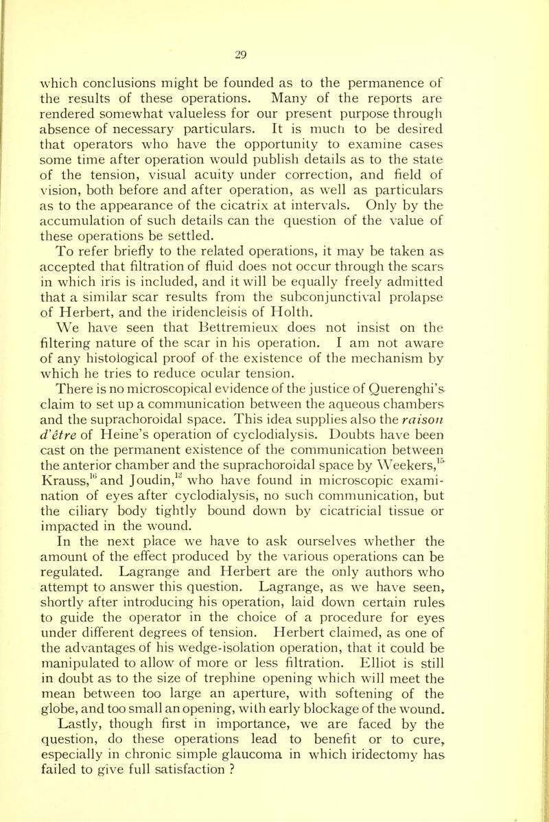 which conclusions might be founded as to the permanence of the results of these operations. Many of the reports are rendered somewhat valueless for our present purpose through absence of necessary particulars. It is mucti to be desired that operators who have the opportunity to examine cases some time after operation would publish details as to the state of the tension, visual acuity under correction, and field of vision, both before and after operation, as well as particulars as to the appearance of the cicatrix at intervals. Only by the accumulation of such details can the question of the value of these operations be settled. To refer briefly to the related operations, it may be taken as accepted that filtration of fluid does not occur through the scars in which iris is included, and it will be equally freely admitted that a similar scar results from the subconjunctival prolapse of Herbert, and the iridencleisis of Holth. We have seen that Bettremieux does not insist on the filtering nature of the scar in his operation. I am not aware of any histological proof of the existence of the mechanism by which he tries to reduce ocular tension. There is no microscopical evidence of the justice of Querenghi's claim to set up a communication between the aqueous chambers and the suprachoroidal space. This idea supplies also the raison d'etre of Heine's operation of cyclodialysis. Doubts have been cast on the permanent existence of the communication between the anterior chamber and the suprachoroidal space by Weekers,^ Krauss,^''and Joudin,'^ who have found in microscopic exami- nation of eyes after cyclodialysis, no such communication, but the cihary body tightly bound down by cicatricial tissue or impacted in the wound. In the next place we have to ask ourselves whether the amount of the eff'ect produced by the various operations can be regulated. Lagrange and Herbert are the only authors who attempt to answer this question. Lagrange, as we have seen, shortly after introducing his operation, laid down certain rules to guide the operator in the choice of a procedure for eyes under different degrees of tension. Herbert claimed, as one of the advantages of his wedge-isolation operation, that it could be manipulated to allow of more or less filtration. Elliot is still in doubt as to the size of trephine opening which will meet the mean between too large an aperture, with softening of the globe, and too small an opening, with early blockage of the wound. Lastly, though first in importance, we are faced by the question, do these operations lead to benefit or to cure, especially in chronic simple glaucoma in which iridectomy has failed to give full satisfaction ?